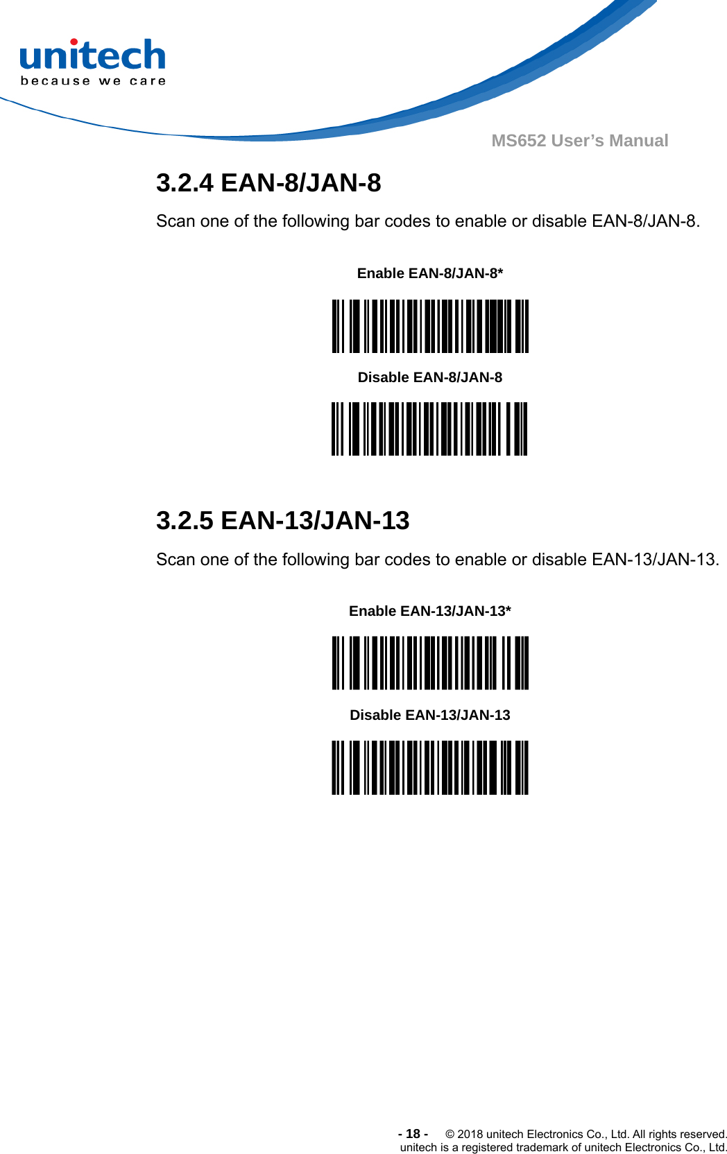  -18-  © 2018 unitech Electronics Co., Ltd. All rights reserved. unitech is a registered trademark of unitech Electronics Co., Ltd. MS652 User’s Manual   3.2.4 EAN-8/JAN-8 Scan one of the following bar codes to enable or disable EAN-8/JAN-8.    Enable EAN-8/JAN-8*  Disable EAN-8/JAN-8   3.2.5 EAN-13/JAN-13 Scan one of the following bar codes to enable or disable EAN-13/JAN-13.      Enable EAN-13/JAN-13*  Disable EAN-13/JAN-13   