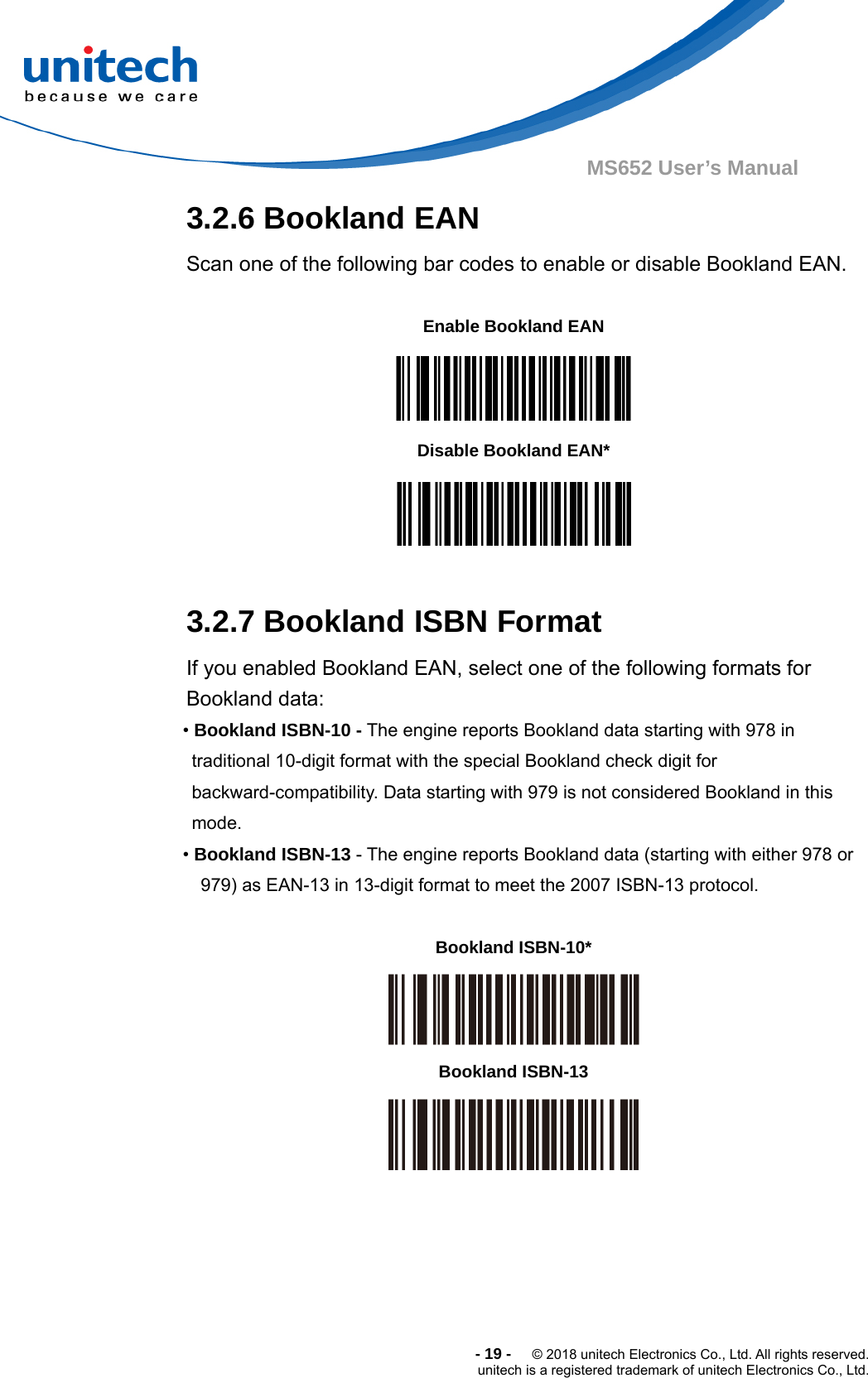  -19-  © 2018 unitech Electronics Co., Ltd. All rights reserved. unitech is a registered trademark of unitech Electronics Co., Ltd. MS652 User’s Manual  3.2.6 Bookland EAN Scan one of the following bar codes to enable or disable Bookland EAN.        Enable Bookland EAN    Disable Bookland EAN*   3.2.7 Bookland ISBN Format If you enabled Bookland EAN, select one of the following formats for Bookland data:   • Bookland ISBN-10 - The engine reports Bookland data starting with 978 in traditional 10-digit format with the special Bookland check digit for backward-compatibility. Data starting with 979 is not considered Bookland in this mode. • Bookland ISBN-13 - The engine reports Bookland data (starting with either 978 or 979) as EAN-13 in 13-digit format to meet the 2007 ISBN-13 protocol.    Bookland ISBN-10*  Bookland ISBN-13      