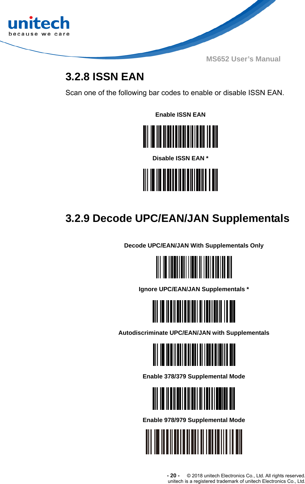  -20-  © 2018 unitech Electronics Co., Ltd. All rights reserved. unitech is a registered trademark of unitech Electronics Co., Ltd. MS652 User’s Manual   3.2.8 ISSN EAN Scan one of the following bar codes to enable or disable ISSN EAN.        Enable ISSN EAN      Disable ISSN EAN *   3.2.9 Decode UPC/EAN/JAN Supplementals    Decode UPC/EAN/JAN With Supplementals Only  Ignore UPC/EAN/JAN Supplementals *  Autodiscriminate UPC/EAN/JAN with Supplementals  Enable 378/379 Supplemental Mode  Enable 978/979 Supplemental Mode  