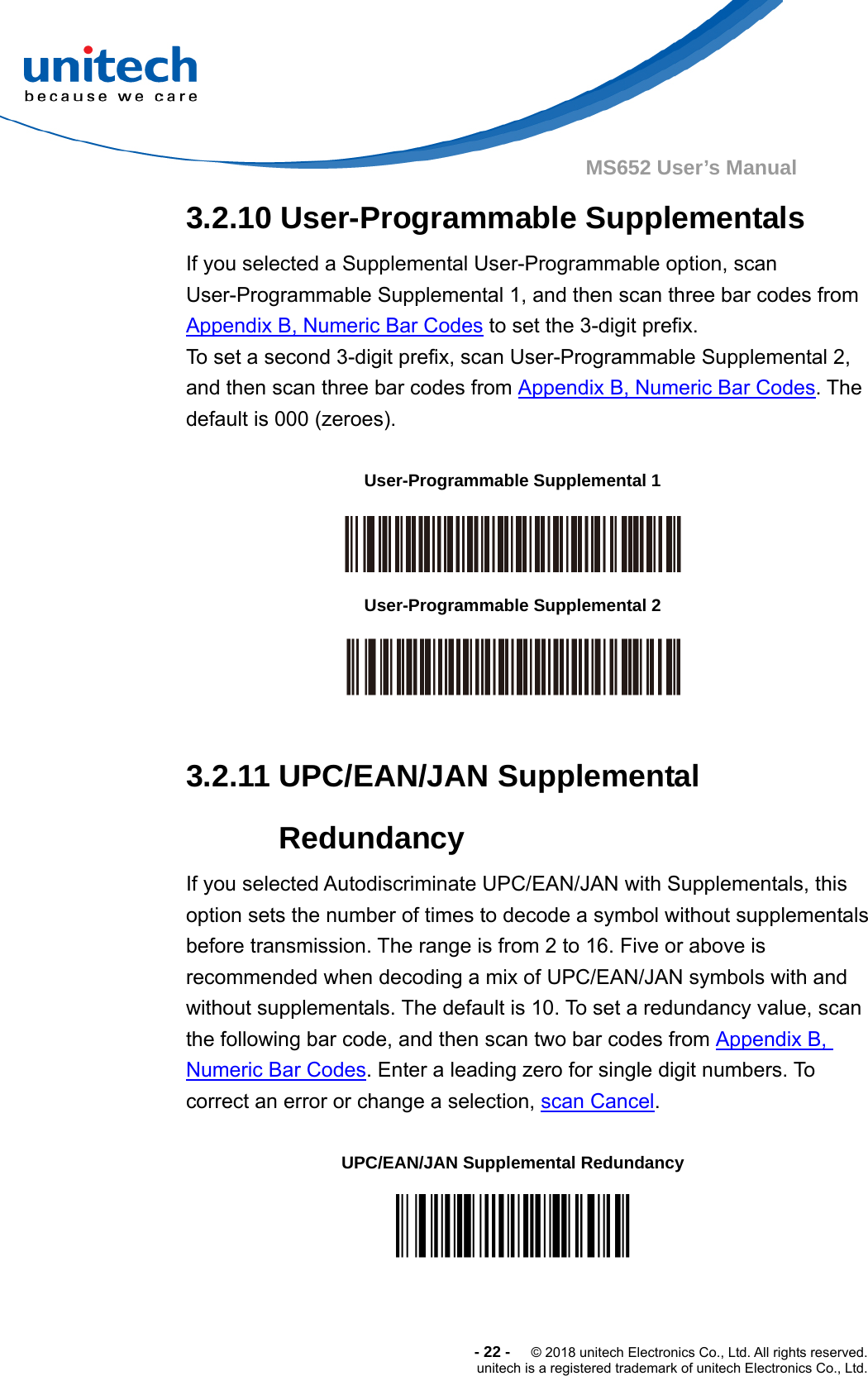  -22-  © 2018 unitech Electronics Co., Ltd. All rights reserved. unitech is a registered trademark of unitech Electronics Co., Ltd. MS652 User’s Manual  3.2.10 User-Programmable Supplementals If you selected a Supplemental User-Programmable option, scan User-Programmable Supplemental 1, and then scan three bar codes from Appendix B, Numeric Bar Codes to set the 3-digit prefix.   To set a second 3-digit prefix, scan User-Programmable Supplemental 2, and then scan three bar codes from Appendix B, Numeric Bar Codes. The default is 000 (zeroes).  User-Programmable Supplemental 1    User-Programmable Supplemental 2   3.2.11 UPC/EAN/JAN Supplemental Redundancy If you selected Autodiscriminate UPC/EAN/JAN with Supplementals, this option sets the number of times to decode a symbol without supplementals before transmission. The range is from 2 to 16. Five or above is recommended when decoding a mix of UPC/EAN/JAN symbols with and without supplementals. The default is 10. To set a redundancy value, scan the following bar code, and then scan two bar codes from Appendix B, Numeric Bar Codes. Enter a leading zero for single digit numbers. To correct an error or change a selection, scan Cancel.  UPC/EAN/JAN Supplemental Redundancy    