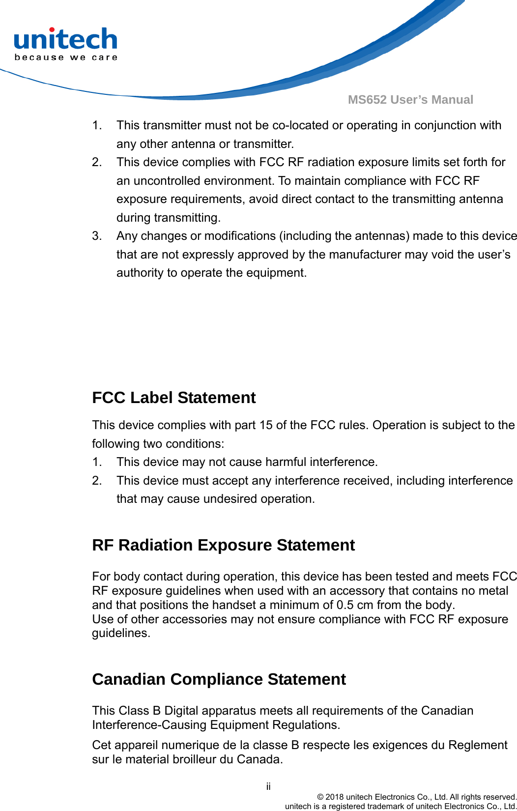ii © 2018 unitech Electronics Co., Ltd. All rights reserved. unitech is a registered trademark of unitech Electronics Co., Ltd.MS652 User’s Manual 1. This transmitter must not be co-located or operating in conjunction withany other antenna or transmitter.2. This device complies with FCC RF radiation exposure limits set forth foran uncontrolled environment. To maintain compliance with FCC RFexposure requirements, avoid direct contact to the transmitting antennaduring transmitting.3. Any changes or modifications (including the antennas) made to this devicethat are not expressly approved by the manufacturer may void the user’sauthority to operate the equipment.FCC Label Statement This device complies with part 15 of the FCC rules. Operation is subject to the following two conditions: 1. This device may not cause harmful interference.2. This device must accept any interference received, including interferencethat may cause undesired operation.RF Radiation Exposure Statement For body contact during operation, this device has been tested and meets FCC RF exposure guidelines when used with an accessory that contains no metal and that positions the handset a minimum of 0.5 cm from the body. Use of other accessories may not ensure compliance with FCC RF exposure guidelines. Canadian Compliance Statement This Class B Digital apparatus meets all requirements of the Canadian Interference-Causing Equipment Regulations. Cet appareil numerique de la classe B respecte les exigences du Reglement sur le material broilleur du Canada. 