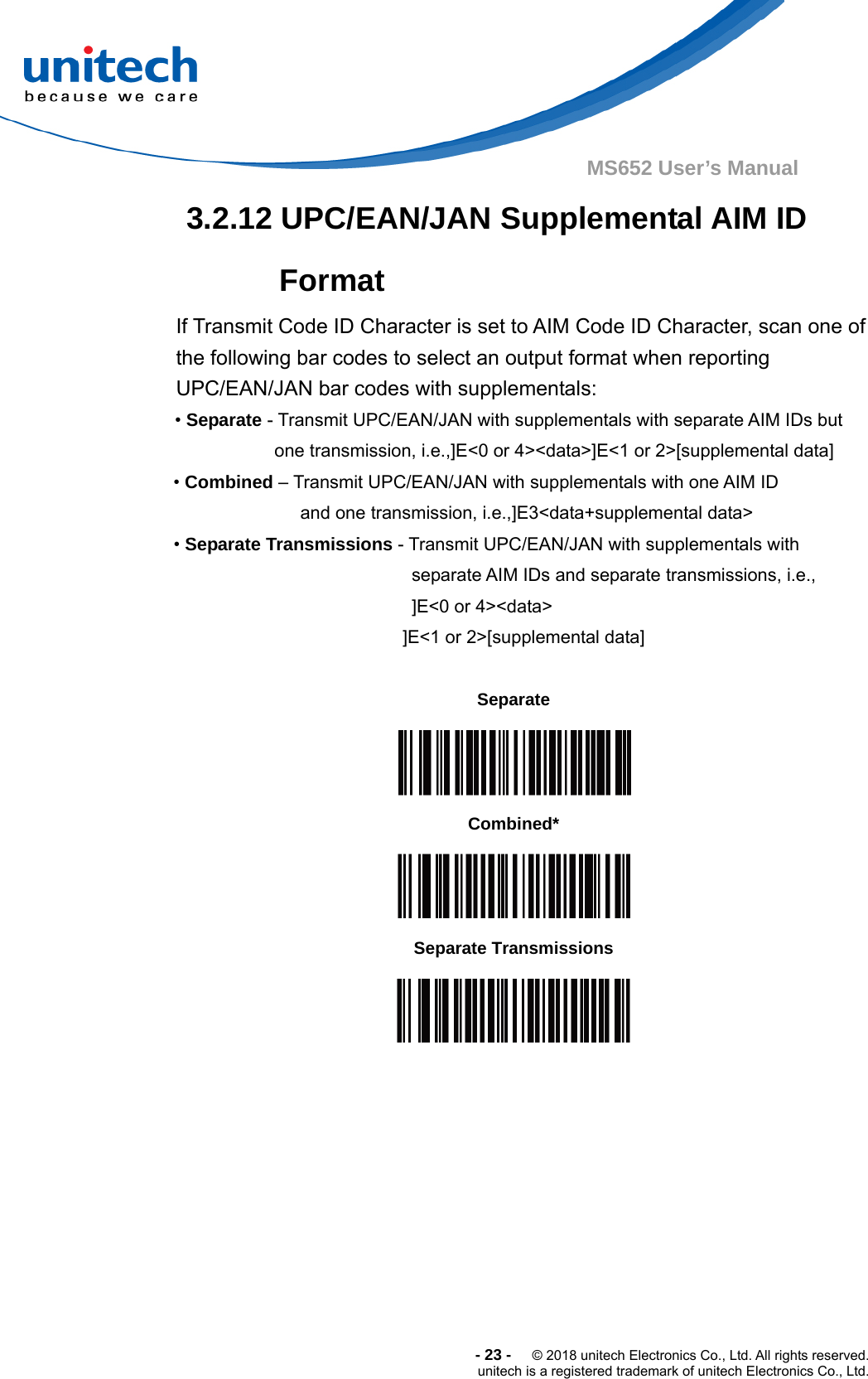  -23-  © 2018 unitech Electronics Co., Ltd. All rights reserved. unitech is a registered trademark of unitech Electronics Co., Ltd. MS652 User’s Manual  3.2.12 UPC/EAN/JAN Supplemental AIM ID Format If Transmit Code ID Character is set to AIM Code ID Character, scan one of the following bar codes to select an output format when reporting UPC/EAN/JAN bar codes with supplementals: • Separate - Transmit UPC/EAN/JAN with supplementals with separate AIM IDs but one transmission, i.e.,]E&lt;0 or 4&gt;&lt;data&gt;]E&lt;1 or 2&gt;[supplemental data] • Combined – Transmit UPC/EAN/JAN with supplementals with one AIM ID and one transmission, i.e.,]E3&lt;data+supplemental data&gt; • Separate Transmissions - Transmit UPC/EAN/JAN with supplementals with separate AIM IDs and separate transmissions, i.e., ]E&lt;0 or 4&gt;&lt;data&gt; ]E&lt;1 or 2&gt;[supplemental data]  Separate  Combined*  Separate Transmissions   