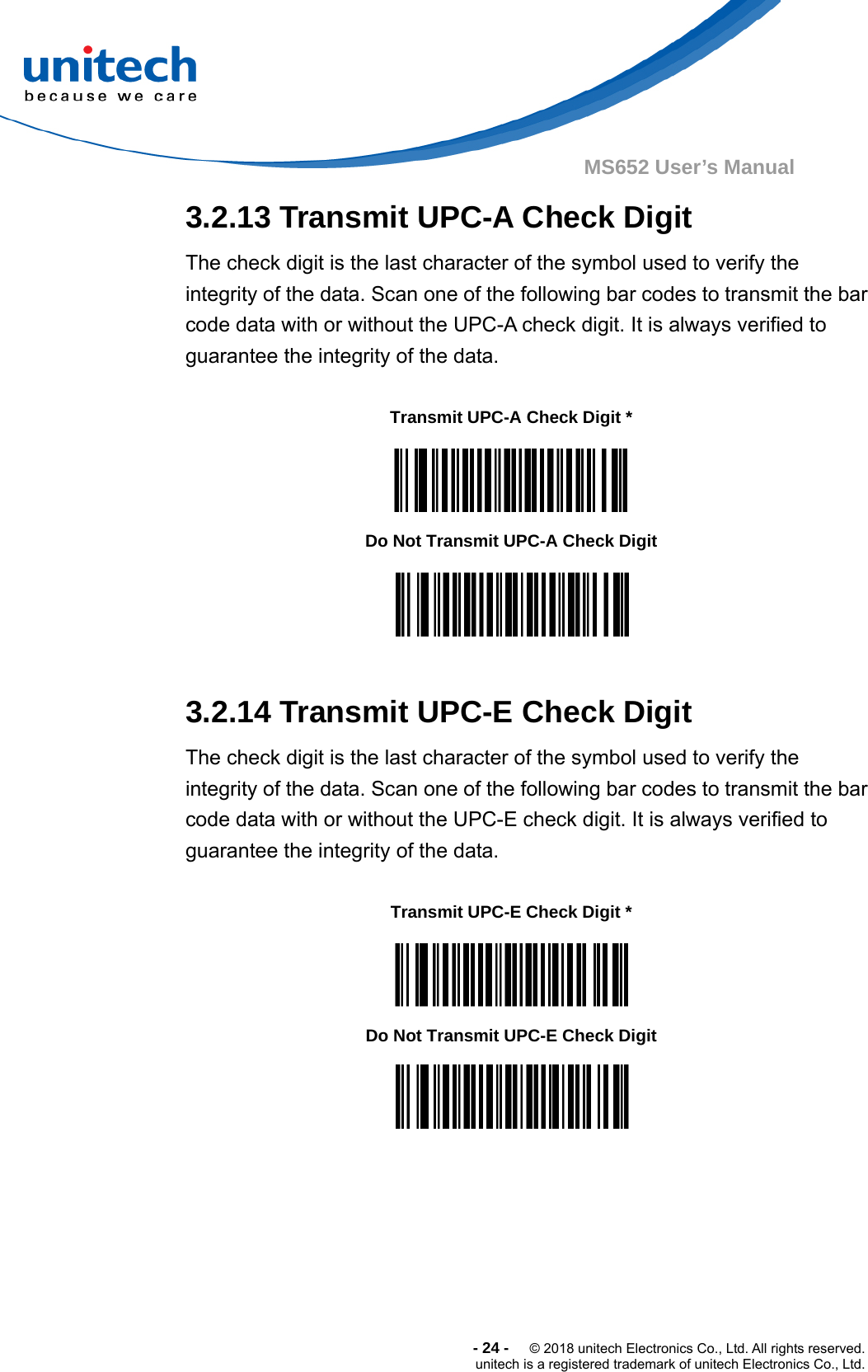  -24-  © 2018 unitech Electronics Co., Ltd. All rights reserved. unitech is a registered trademark of unitech Electronics Co., Ltd. MS652 User’s Manual  3.2.13 Transmit UPC-A Check Digit The check digit is the last character of the symbol used to verify the integrity of the data. Scan one of the following bar codes to transmit the bar code data with or without the UPC-A check digit. It is always verified to guarantee the integrity of the data.      Transmit UPC-A Check Digit *    Do Not Transmit UPC-A Check Digit   3.2.14 Transmit UPC-E Check Digit The check digit is the last character of the symbol used to verify the integrity of the data. Scan one of the following bar codes to transmit the bar code data with or without the UPC-E check digit. It is always verified to guarantee the integrity of the data.     Transmit UPC-E Check Digit *    Do Not Transmit UPC-E Check Digit  