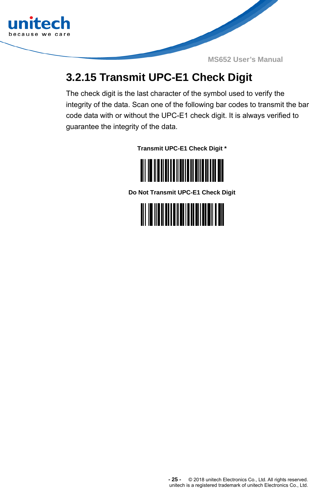  -25-  © 2018 unitech Electronics Co., Ltd. All rights reserved. unitech is a registered trademark of unitech Electronics Co., Ltd. MS652 User’s Manual  3.2.15 Transmit UPC-E1 Check Digit The check digit is the last character of the symbol used to verify the integrity of the data. Scan one of the following bar codes to transmit the bar code data with or without the UPC-E1 check digit. It is always verified to guarantee the integrity of the data.      Transmit UPC-E1 Check Digit *    Do Not Transmit UPC-E1 Check Digit   