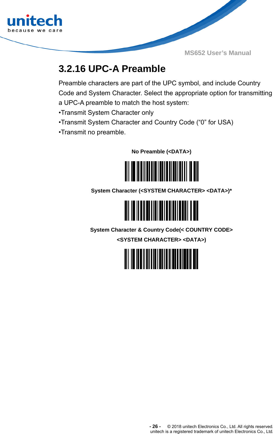  -26-  © 2018 unitech Electronics Co., Ltd. All rights reserved. unitech is a registered trademark of unitech Electronics Co., Ltd. MS652 User’s Manual  3.2.16 UPC-A Preamble Preamble characters are part of the UPC symbol, and include Country Code and System Character. Select the appropriate option for transmitting a UPC-A preamble to match the host system: •Transmit System Character only •Transmit System Character and Country Code (“0” for USA) •Transmit no preamble.      No Preamble (&lt;DATA&gt;)  System Character (&lt;SYSTEM CHARACTER&gt; &lt;DATA&gt;)*  System Character &amp; Country Code(&lt; COUNTRY CODE&gt; &lt;SYSTEM CHARACTER&gt; &lt;DATA&gt;)  