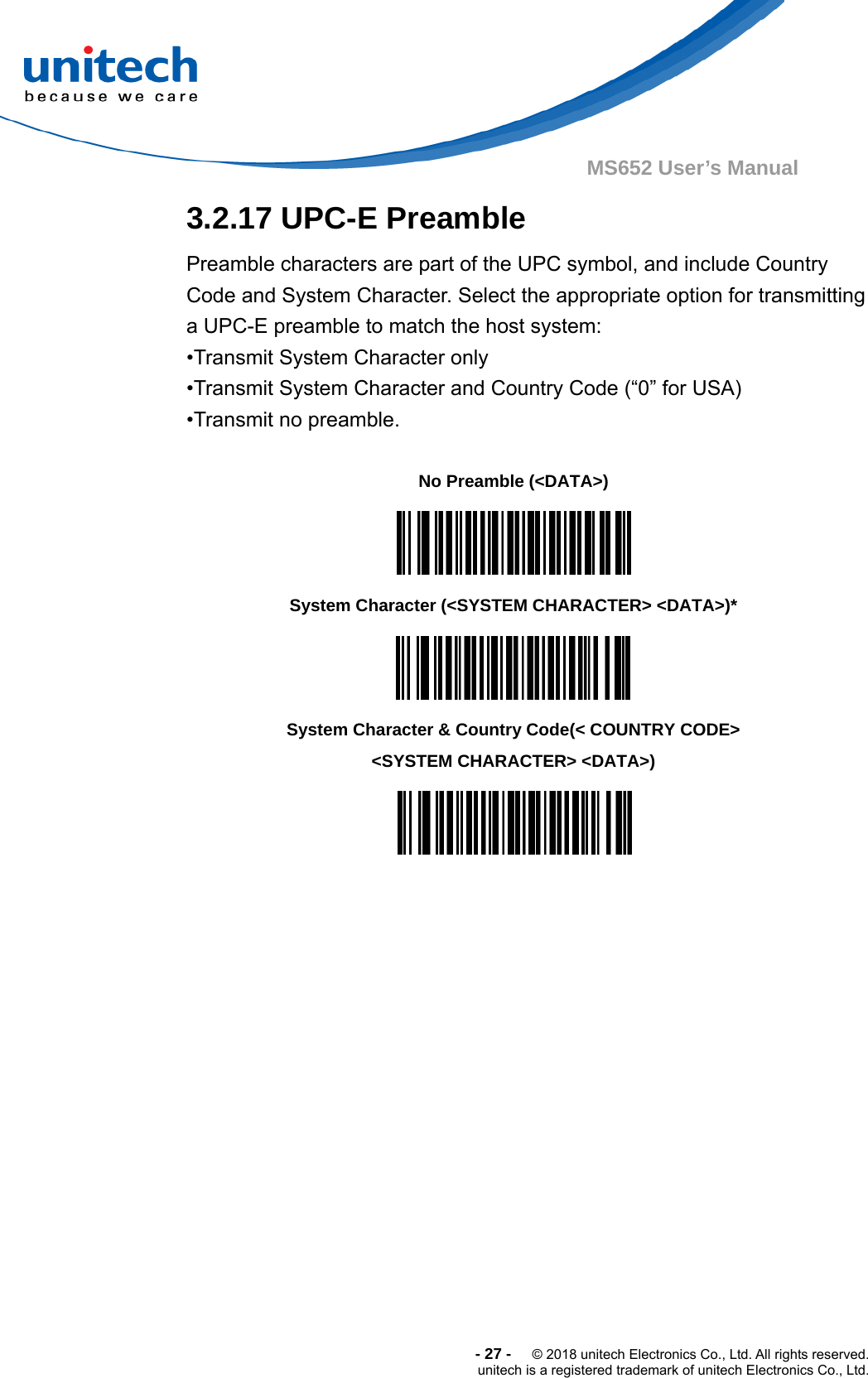  -27-  © 2018 unitech Electronics Co., Ltd. All rights reserved. unitech is a registered trademark of unitech Electronics Co., Ltd. MS652 User’s Manual  3.2.17 UPC-E Preamble Preamble characters are part of the UPC symbol, and include Country Code and System Character. Select the appropriate option for transmitting a UPC-E preamble to match the host system: •Transmit System Character only •Transmit System Character and Country Code (“0” for USA) •Transmit no preamble.      No Preamble (&lt;DATA&gt;)  System Character (&lt;SYSTEM CHARACTER&gt; &lt;DATA&gt;)*  System Character &amp; Country Code(&lt; COUNTRY CODE&gt; &lt;SYSTEM CHARACTER&gt; &lt;DATA&gt;)  