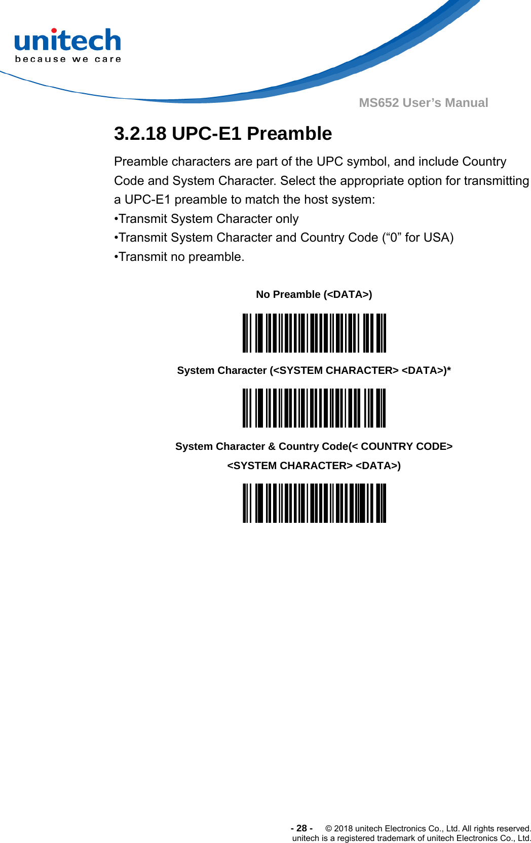  -28-  © 2018 unitech Electronics Co., Ltd. All rights reserved. unitech is a registered trademark of unitech Electronics Co., Ltd. MS652 User’s Manual  3.2.18 UPC-E1 Preamble Preamble characters are part of the UPC symbol, and include Country Code and System Character. Select the appropriate option for transmitting a UPC-E1 preamble to match the host system: •Transmit System Character only •Transmit System Character and Country Code (“0” for USA) •Transmit no preamble.      No Preamble (&lt;DATA&gt;)  System Character (&lt;SYSTEM CHARACTER&gt; &lt;DATA&gt;)*  System Character &amp; Country Code(&lt; COUNTRY CODE&gt; &lt;SYSTEM CHARACTER&gt; &lt;DATA&gt;)   