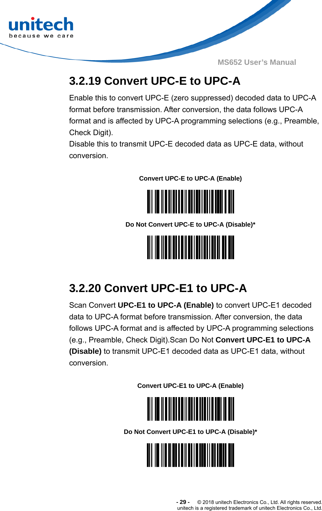  -29-  © 2018 unitech Electronics Co., Ltd. All rights reserved. unitech is a registered trademark of unitech Electronics Co., Ltd. MS652 User’s Manual  3.2.19 Convert UPC-E to UPC-A Enable this to convert UPC-E (zero suppressed) decoded data to UPC-A format before transmission. After conversion, the data follows UPC-A format and is affected by UPC-A programming selections (e.g., Preamble, Check Digit). Disable this to transmit UPC-E decoded data as UPC-E data, without conversion.      Convert UPC-E to UPC-A (Enable)  Do Not Convert UPC-E to UPC-A (Disable)*   3.2.20 Convert UPC-E1 to UPC-A Scan Convert UPC-E1 to UPC-A (Enable) to convert UPC-E1 decoded data to UPC-A format before transmission. After conversion, the data follows UPC-A format and is affected by UPC-A programming selections (e.g., Preamble, Check Digit).Scan Do Not Convert UPC-E1 to UPC-A (Disable) to transmit UPC-E1 decoded data as UPC-E1 data, without conversion.  Convert UPC-E1 to UPC-A (Enable)  Do Not Convert UPC-E1 to UPC-A (Disable)*  