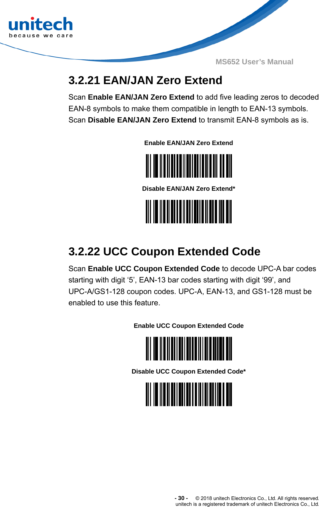  -30-  © 2018 unitech Electronics Co., Ltd. All rights reserved. unitech is a registered trademark of unitech Electronics Co., Ltd. MS652 User’s Manual  3.2.21 EAN/JAN Zero Extend Scan Enable EAN/JAN Zero Extend to add five leading zeros to decoded EAN-8 symbols to make them compatible in length to EAN-13 symbols. Scan Disable EAN/JAN Zero Extend to transmit EAN-8 symbols as is.  Enable EAN/JAN Zero Extend  Disable EAN/JAN Zero Extend*   3.2.22 UCC Coupon Extended Code Scan Enable UCC Coupon Extended Code to decode UPC-A bar codes starting with digit ‘5’, EAN-13 bar codes starting with digit ‘99’, and UPC-A/GS1-128 coupon codes. UPC-A, EAN-13, and GS1-128 must be enabled to use this feature.  Enable UCC Coupon Extended Code  Disable UCC Coupon Extended Code*  