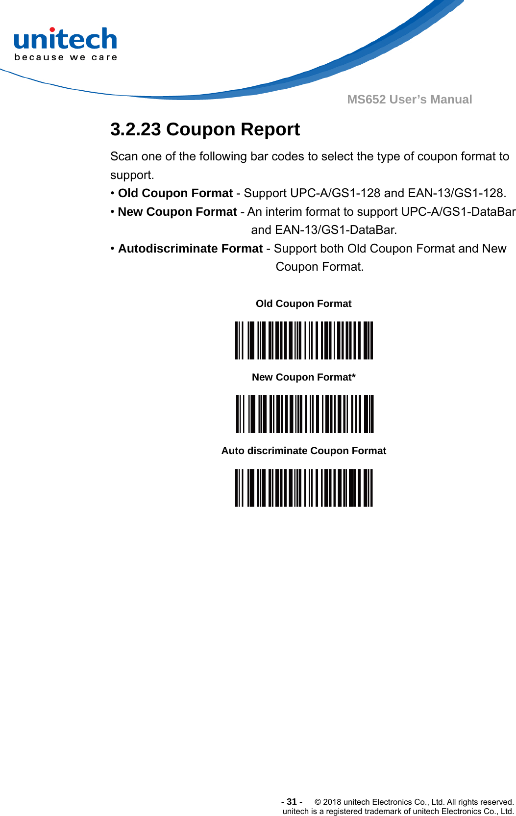  -31-  © 2018 unitech Electronics Co., Ltd. All rights reserved. unitech is a registered trademark of unitech Electronics Co., Ltd. MS652 User’s Manual  3.2.23 Coupon Report Scan one of the following bar codes to select the type of coupon format to support. • Old Coupon Format - Support UPC-A/GS1-128 and EAN-13/GS1-128. • New Coupon Format - An interim format to support UPC-A/GS1-DataBar and EAN-13/GS1-DataBar.   • Autodiscriminate Format - Support both Old Coupon Format and New Coupon Format.  Old Coupon Format  New Coupon Format*  Auto discriminate Coupon Format  