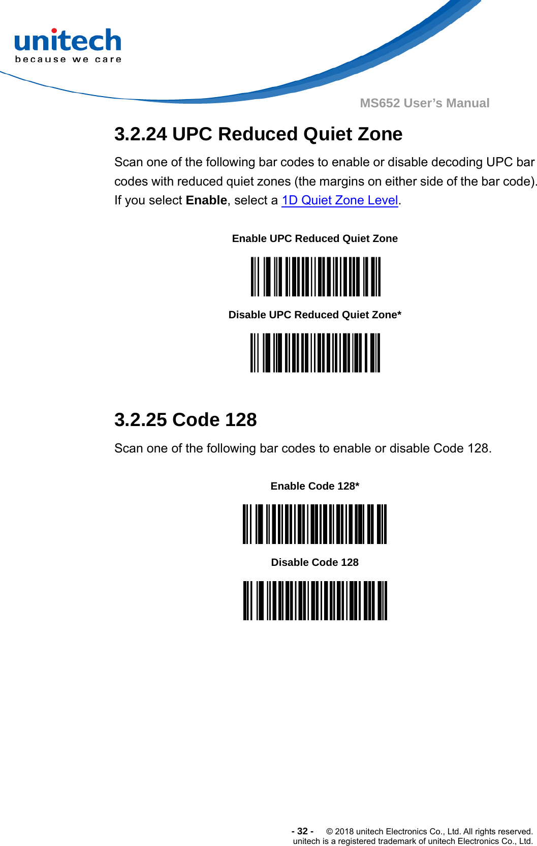  -32-  © 2018 unitech Electronics Co., Ltd. All rights reserved. unitech is a registered trademark of unitech Electronics Co., Ltd. MS652 User’s Manual  3.2.24 UPC Reduced Quiet Zone Scan one of the following bar codes to enable or disable decoding UPC bar codes with reduced quiet zones (the margins on either side of the bar code). If you select Enable, select a 1D Quiet Zone Level.  Enable UPC Reduced Quiet Zone  Disable UPC Reduced Quiet Zone*   3.2.25 Code 128 Scan one of the following bar codes to enable or disable Code 128.  Enable Code 128*  Disable Code 128   