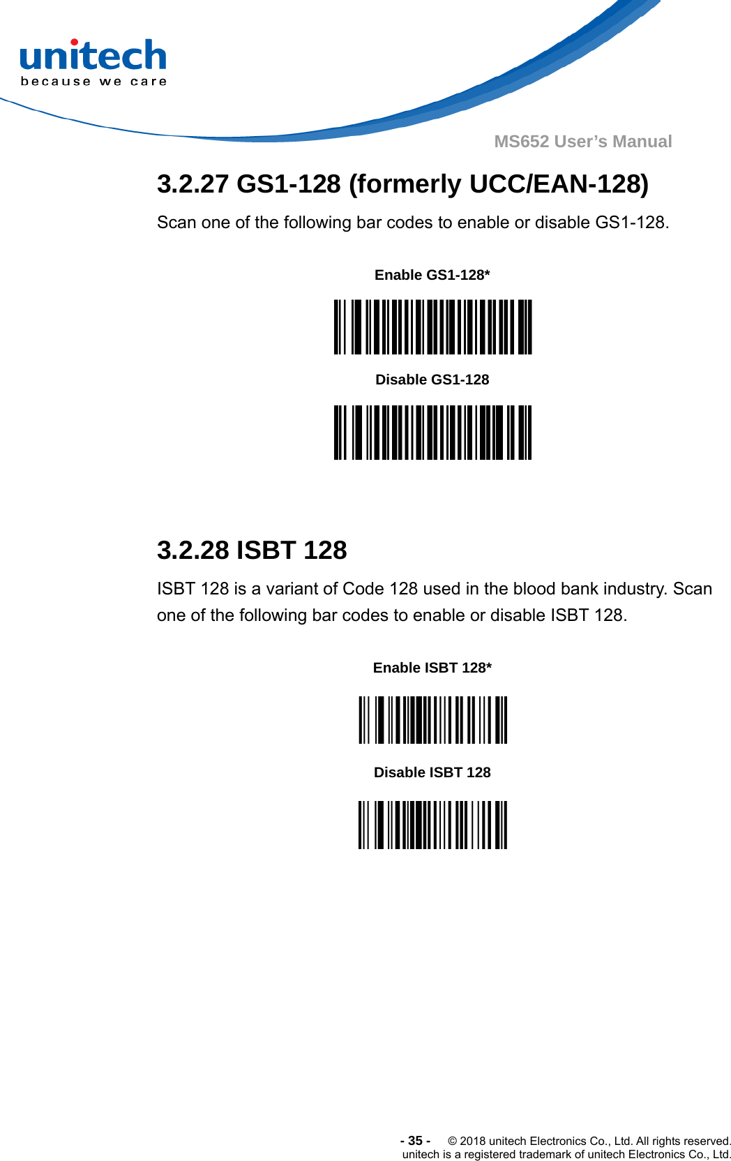  -35-  © 2018 unitech Electronics Co., Ltd. All rights reserved. unitech is a registered trademark of unitech Electronics Co., Ltd. MS652 User’s Manual  3.2.27 GS1-128 (formerly UCC/EAN-128) Scan one of the following bar codes to enable or disable GS1-128.       3.2.28 ISBT 128 ISBT 128 is a variant of Code 128 used in the blood bank industry. Scan one of the following bar codes to enable or disable ISBT 128.        Enable GS1-128*  Disable GS1-128  Enable ISBT 128*  Disable ISBT 128  