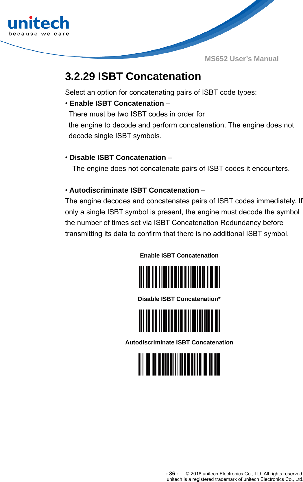  -36-  © 2018 unitech Electronics Co., Ltd. All rights reserved. unitech is a registered trademark of unitech Electronics Co., Ltd. MS652 User’s Manual  3.2.29 ISBT Concatenation Select an option for concatenating pairs of ISBT code types: • Enable ISBT Concatenation –   There must be two ISBT codes in order for   the engine to decode and perform concatenation. The engine does not   decode single ISBT symbols.  • Disable ISBT Concatenation –   The engine does not concatenate pairs of ISBT codes it encounters.  • Autodiscriminate ISBT Concatenation –   The engine decodes and concatenates pairs of ISBT codes immediately. If   only a single ISBT symbol is present, the engine must decode the symbol   the number of times set via ISBT Concatenation Redundancy before   transmitting its data to confirm that there is no additional ISBT symbol.  Enable ISBT Concatenation  Disable ISBT Concatenation*  Autodiscriminate ISBT Concatenation  