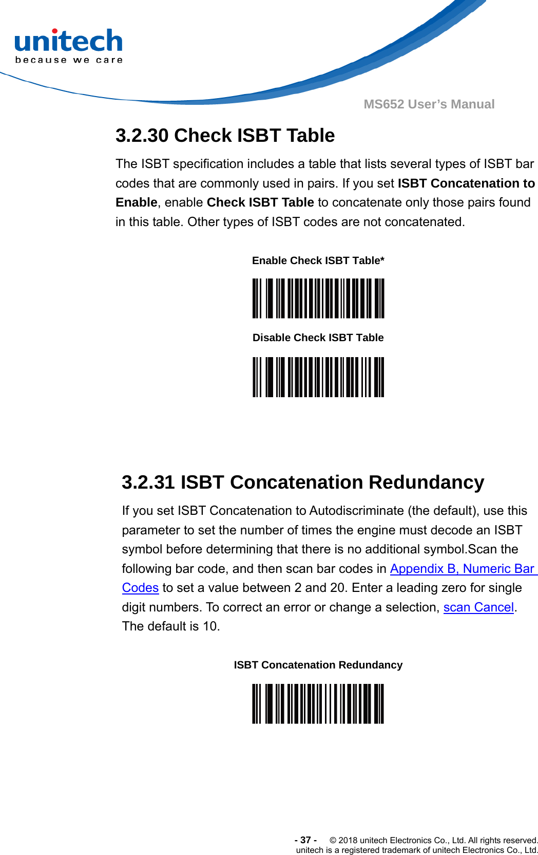  -37-  © 2018 unitech Electronics Co., Ltd. All rights reserved. unitech is a registered trademark of unitech Electronics Co., Ltd. MS652 User’s Manual  3.2.30 Check ISBT Table The ISBT specification includes a table that lists several types of ISBT bar codes that are commonly used in pairs. If you set ISBT Concatenation to Enable, enable Check ISBT Table to concatenate only those pairs found in this table. Other types of ISBT codes are not concatenated.             3.2.31 ISBT Concatenation Redundancy If you set ISBT Concatenation to Autodiscriminate (the default), use this parameter to set the number of times the engine must decode an ISBT symbol before determining that there is no additional symbol.Scan the following bar code, and then scan bar codes in Appendix B, Numeric Bar Codes to set a value between 2 and 20. Enter a leading zero for single digit numbers. To correct an error or change a selection, scan Cancel.  The default is 10.  Enable Check ISBT Table*  Disable Check ISBT Table  ISBT Concatenation Redundancy  