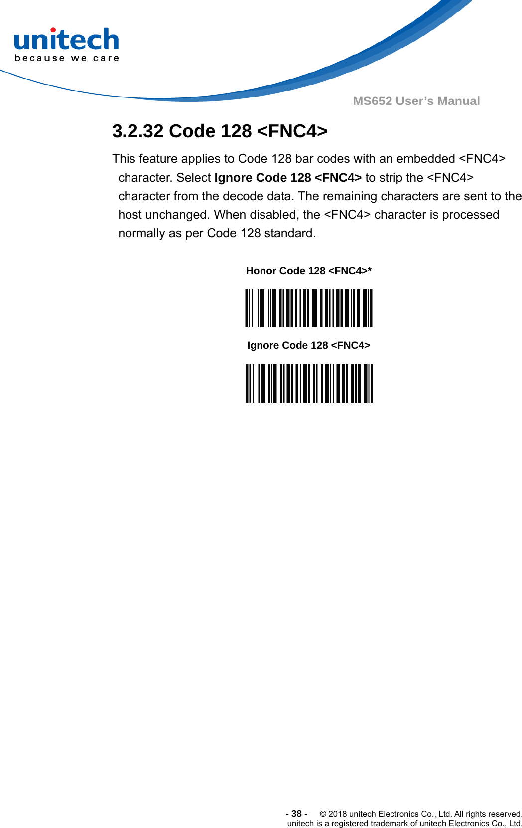  -38-  © 2018 unitech Electronics Co., Ltd. All rights reserved. unitech is a registered trademark of unitech Electronics Co., Ltd. MS652 User’s Manual   3.2.32 Code 128 &lt;FNC4&gt; This feature applies to Code 128 bar codes with an embedded &lt;FNC4&gt; character. Select Ignore Code 128 &lt;FNC4&gt; to strip the &lt;FNC4&gt; character from the decode data. The remaining characters are sent to the host unchanged. When disabled, the &lt;FNC4&gt; character is processed normally as per Code 128 standard.             Honor Code 128 &lt;FNC4&gt;*  Ignore Code 128 &lt;FNC4&gt;  