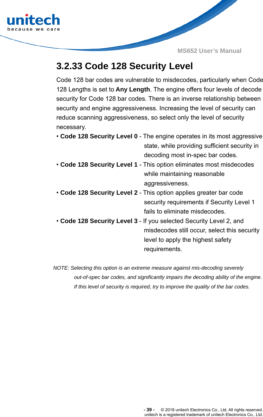  -39-  © 2018 unitech Electronics Co., Ltd. All rights reserved. unitech is a registered trademark of unitech Electronics Co., Ltd. MS652 User’s Manual  3.2.33 Code 128 Security Level Code 128 bar codes are vulnerable to misdecodes, particularly when Code 128 Lengths is set to Any Length. The engine offers four levels of decode security for Code 128 bar codes. There is an inverse relationship between security and engine aggressiveness. Increasing the level of security can reduce scanning aggressiveness, so select only the level of security necessary.  • Code 128 Security Level 0 - The engine operates in its most aggressive state, while providing sufficient security in decoding most in-spec bar codes. • Code 128 Security Level 1 - This option eliminates most misdecodes while maintaining reasonable aggressiveness. • Code 128 Security Level 2 - This option applies greater bar code security requirements if Security Level 1 fails to eliminate misdecodes. • Code 128 Security Level 3 - If you selected Security Level 2, and misdecodes still occur, select this security level to apply the highest safety requirements.  NOTE: Selecting this option is an extreme measure against mis-decoding severely out-of-spec bar codes, and significantly impairs the decoding ability of the engine. If this level of security is required, try to improve the quality of the bar codes.  