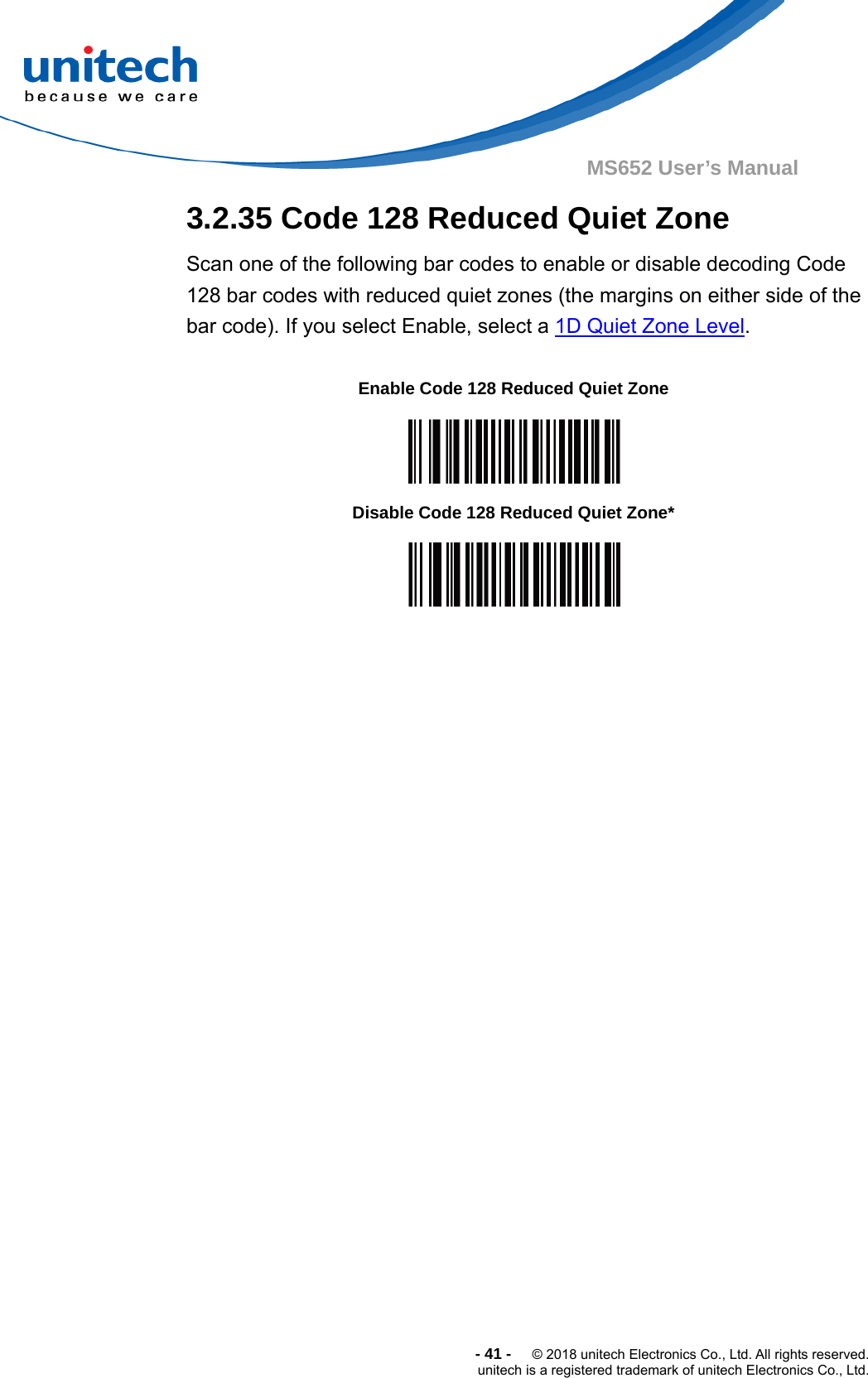  -41-  © 2018 unitech Electronics Co., Ltd. All rights reserved. unitech is a registered trademark of unitech Electronics Co., Ltd. MS652 User’s Manual  3.2.35 Code 128 Reduced Quiet Zone Scan one of the following bar codes to enable or disable decoding Code 128 bar codes with reduced quiet zones (the margins on either side of the bar code). If you select Enable, select a 1D Quiet Zone Level.    Enable Code 128 Reduced Quiet Zone  Disable Code 128 Reduced Quiet Zone*  