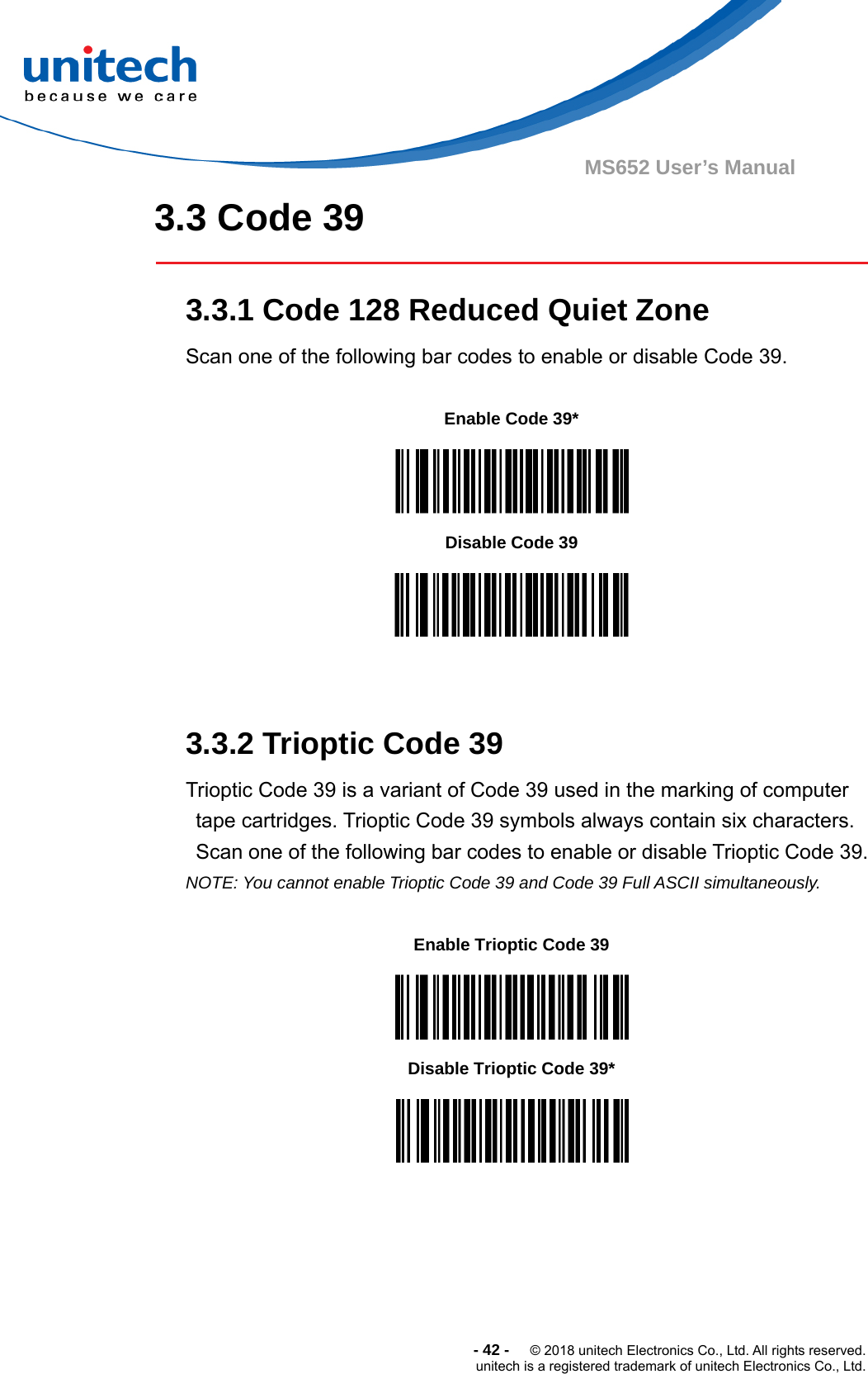  -42-  © 2018 unitech Electronics Co., Ltd. All rights reserved. unitech is a registered trademark of unitech Electronics Co., Ltd. MS652 User’s Manual  3.3 Code 39  3.3.1 Code 128 Reduced Quiet Zone Scan one of the following bar codes to enable or disable Code 39.       3.3.2 Trioptic Code 39 Trioptic Code 39 is a variant of Code 39 used in the marking of computer tape cartridges. Trioptic Code 39 symbols always contain six characters. Scan one of the following bar codes to enable or disable Trioptic Code 39. NOTE: You cannot enable Trioptic Code 39 and Code 39 Full ASCII simultaneously.    Enable Code 39*  Disable Code 39  Enable Trioptic Code 39  Disable Trioptic Code 39*  