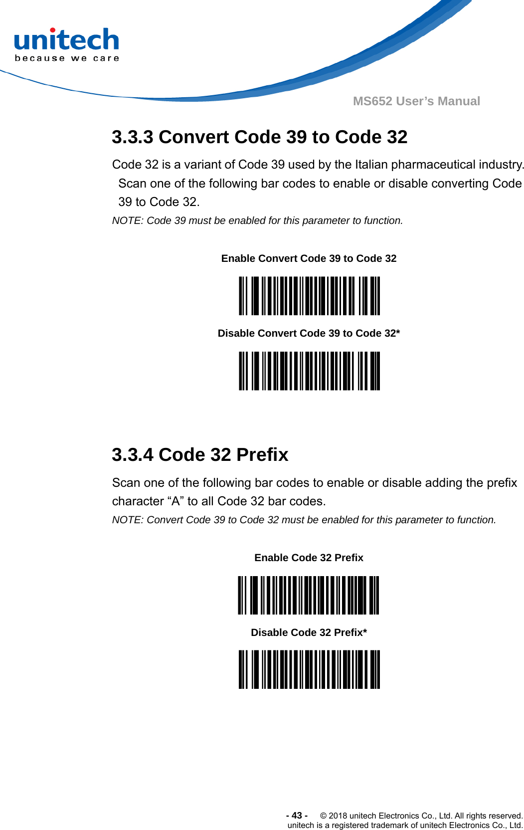  -43-  © 2018 unitech Electronics Co., Ltd. All rights reserved. unitech is a registered trademark of unitech Electronics Co., Ltd. MS652 User’s Manual 3.3.3 Convert Code 39 to Code 32 Code 32 is a variant of Code 39 used by the Italian pharmaceutical industry. Scan one of the following bar codes to enable or disable converting Code 39 to Code 32. NOTE: Code 39 must be enabled for this parameter to function.         3.3.4 Code 32 Prefix Scan one of the following bar codes to enable or disable adding the prefix character “A” to all Code 32 bar codes. NOTE: Convert Code 39 to Code 32 must be enabled for this parameter to function.              Enable Convert Code 39 to Code 32  Disable Convert Code 39 to Code 32*  Enable Code 32 Prefix  Disable Code 32 Prefix*  