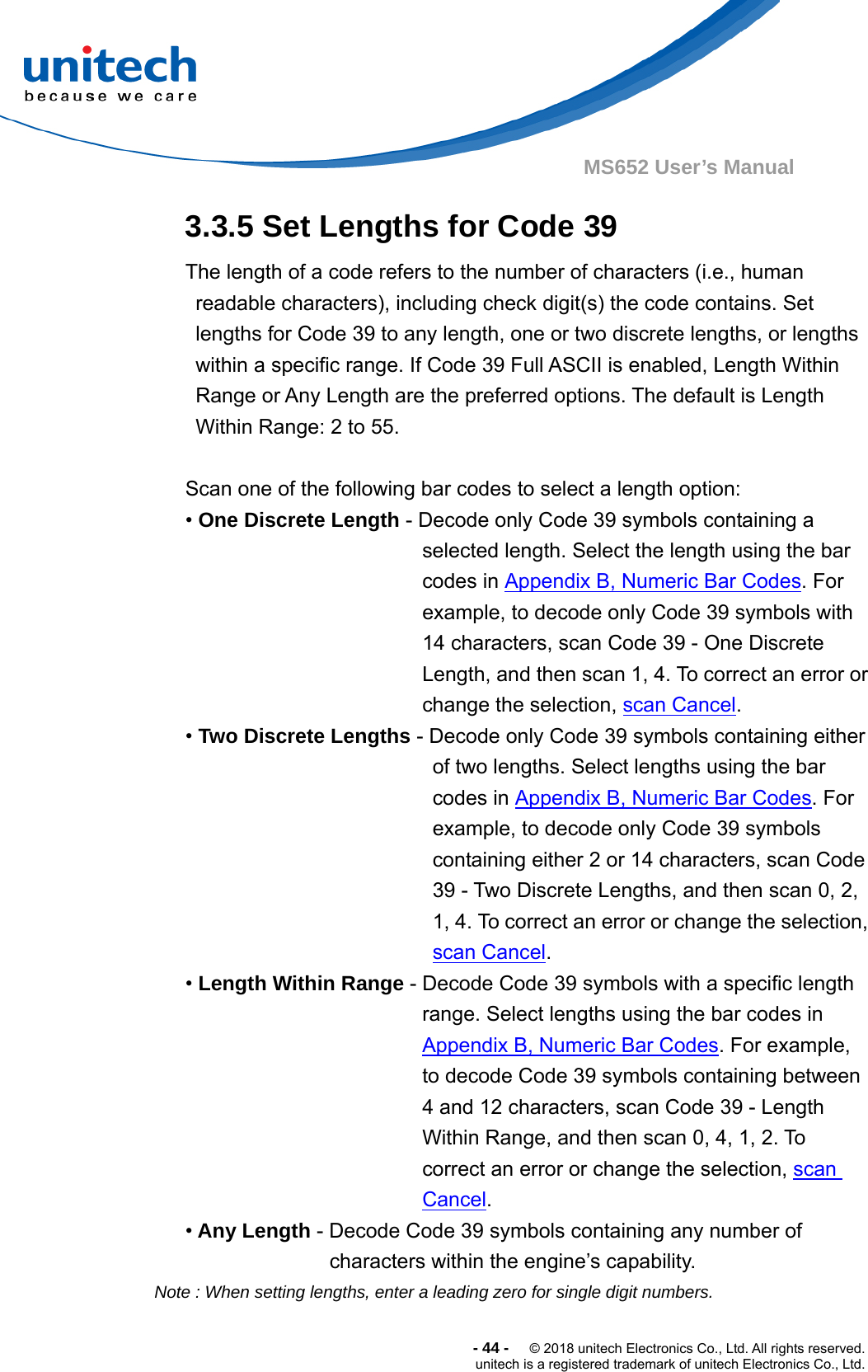  -44-  © 2018 unitech Electronics Co., Ltd. All rights reserved. unitech is a registered trademark of unitech Electronics Co., Ltd. MS652 User’s Manual 3.3.5 Set Lengths for Code 39 The length of a code refers to the number of characters (i.e., human readable characters), including check digit(s) the code contains. Set lengths for Code 39 to any length, one or two discrete lengths, or lengths within a specific range. If Code 39 Full ASCII is enabled, Length Within Range or Any Length are the preferred options. The default is Length Within Range: 2 to 55.  Scan one of the following bar codes to select a length option: • One Discrete Length - Decode only Code 39 symbols containing a selected length. Select the length using the bar codes in Appendix B, Numeric Bar Codes. For example, to decode only Code 39 symbols with 14 characters, scan Code 39 - One Discrete Length, and then scan 1, 4. To correct an error or change the selection, scan Cancel.  • Two Discrete Lengths - Decode only Code 39 symbols containing either of two lengths. Select lengths using the bar codes in Appendix B, Numeric Bar Codes. For example, to decode only Code 39 symbols containing either 2 or 14 characters, scan Code 39 - Two Discrete Lengths, and then scan 0, 2, 1, 4. To correct an error or change the selection, scan Cancel. • Length Within Range - Decode Code 39 symbols with a specific length range. Select lengths using the bar codes in Appendix B, Numeric Bar Codes. For example, to decode Code 39 symbols containing between 4 and 12 characters, scan Code 39 - Length Within Range, and then scan 0, 4, 1, 2. To correct an error or change the selection, scan Cancel. • Any Length - Decode Code 39 symbols containing any number of   characters within the engine’s capability. Note : When setting lengths, enter a leading zero for single digit numbers.