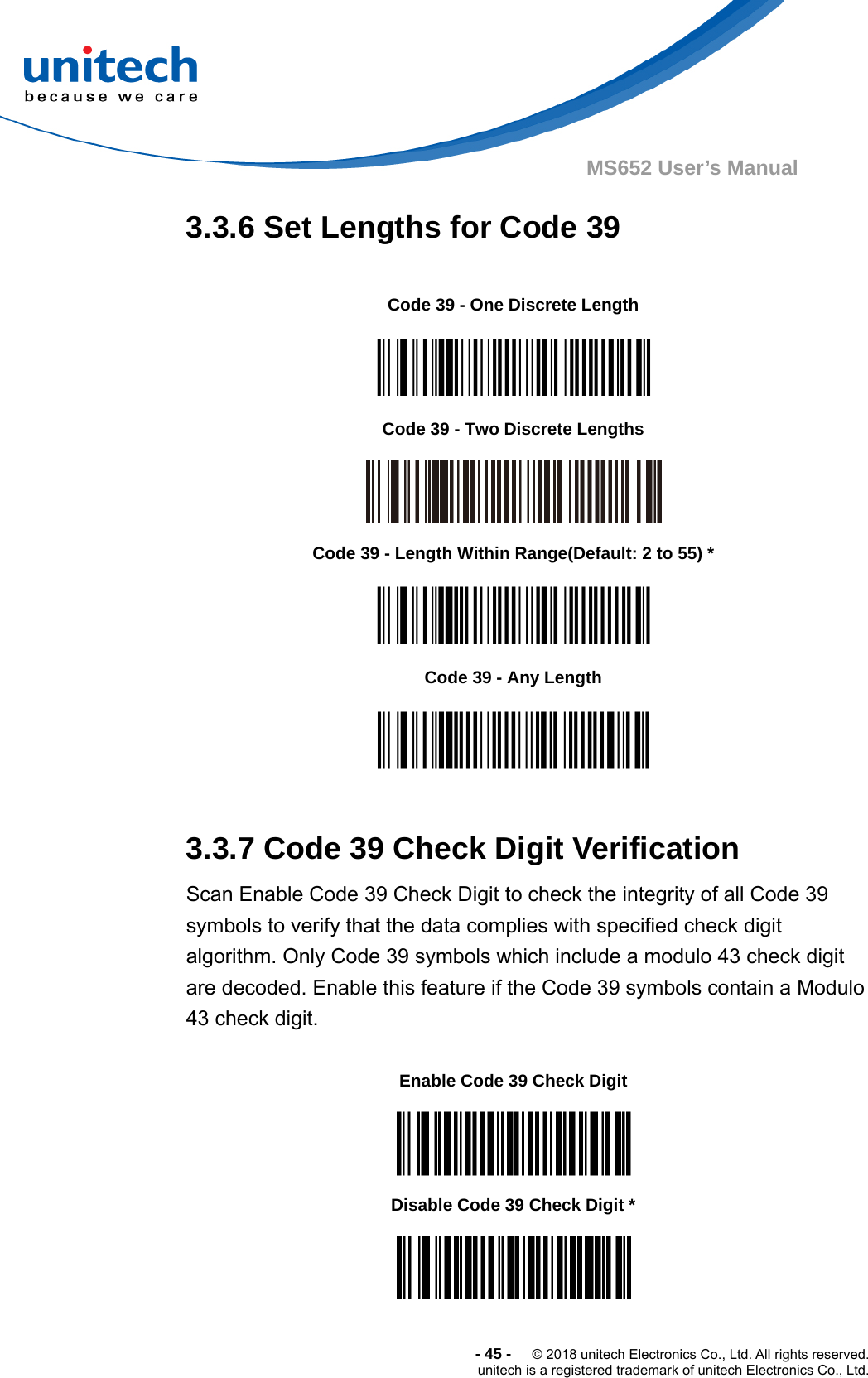  -45-  © 2018 unitech Electronics Co., Ltd. All rights reserved. unitech is a registered trademark of unitech Electronics Co., Ltd. MS652 User’s Manual 3.3.6 Set Lengths for Code 39                   3.3.7 Code 39 Check Digit Verification Scan Enable Code 39 Check Digit to check the integrity of all Code 39 symbols to verify that the data complies with specified check digit   algorithm. Only Code 39 symbols which include a modulo 43 check digit   are decoded. Enable this feature if the Code 39 symbols contain a Modulo   43 check digit.           Code 39 - One Discrete Length  Code 39 - Two Discrete Lengths  Code 39 - Length Within Range(Default: 2 to 55) *  Code 39 - Any Length  Enable Code 39 Check Digit  Disable Code 39 Check Digit *  