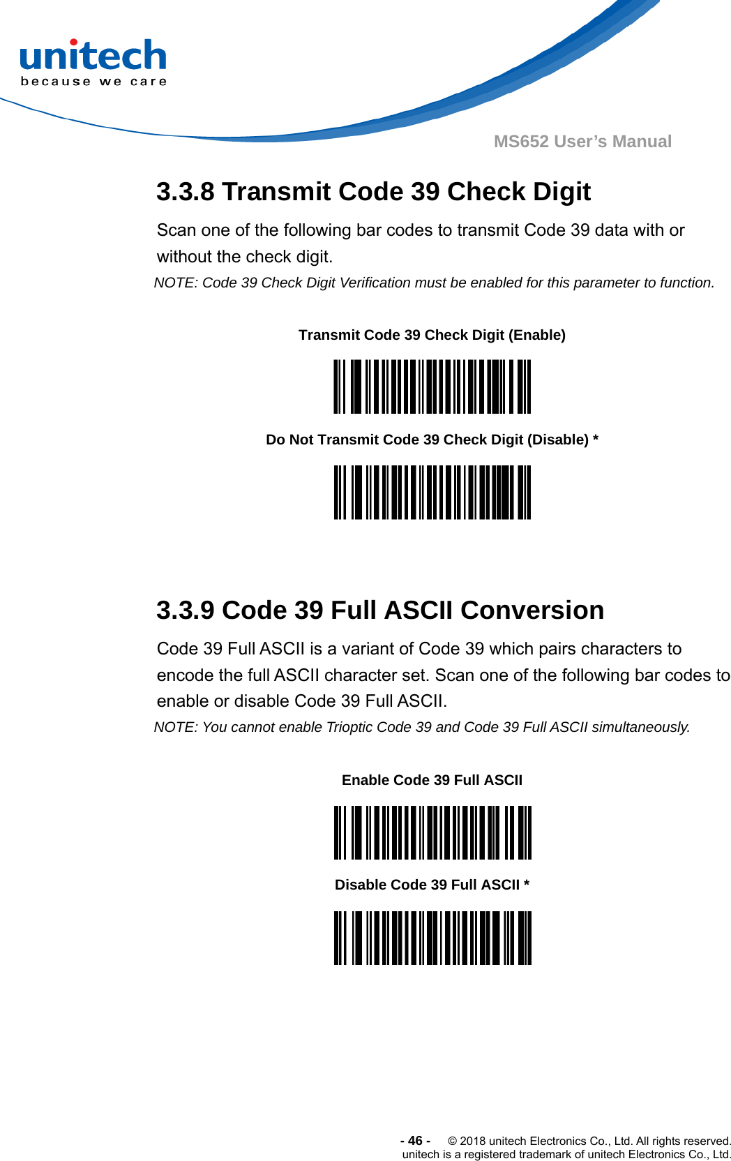  -46-  © 2018 unitech Electronics Co., Ltd. All rights reserved. unitech is a registered trademark of unitech Electronics Co., Ltd. MS652 User’s Manual 3.3.8 Transmit Code 39 Check Digit Scan one of the following bar codes to transmit Code 39 data with or without the check digit.      NOTE: Code 39 Check Digit Verification must be enabled for this parameter to function.            3.3.9 Code 39 Full ASCII Conversion Code 39 Full ASCII is a variant of Code 39 which pairs characters to encode the full ASCII character set. Scan one of the following bar codes to enable or disable Code 39 Full ASCII.      NOTE: You cannot enable Trioptic Code 39 and Code 39 Full ASCII simultaneously.                  Transmit Code 39 Check Digit (Enable)  Do Not Transmit Code 39 Check Digit (Disable) *  Enable Code 39 Full ASCII  Disable Code 39 Full ASCII *  