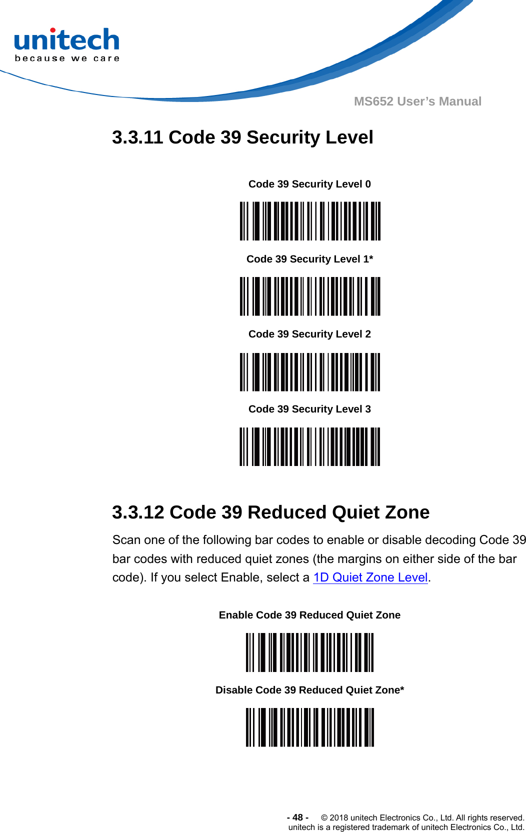  -48-  © 2018 unitech Electronics Co., Ltd. All rights reserved. unitech is a registered trademark of unitech Electronics Co., Ltd. MS652 User’s Manual 3.3.11 Code 39 Security Level                   3.3.12 Code 39 Reduced Quiet Zone       Scan one of the following bar codes to enable or disable decoding Code 39 bar codes with reduced quiet zones (the margins on either side of the bar code). If you select Enable, select a 1D Quiet Zone Level.             Code 39 Security Level 0  Code 39 Security Level 1*  Code 39 Security Level 2  Code 39 Security Level 3  Enable Code 39 Reduced Quiet Zone  Disable Code 39 Reduced Quiet Zone*  