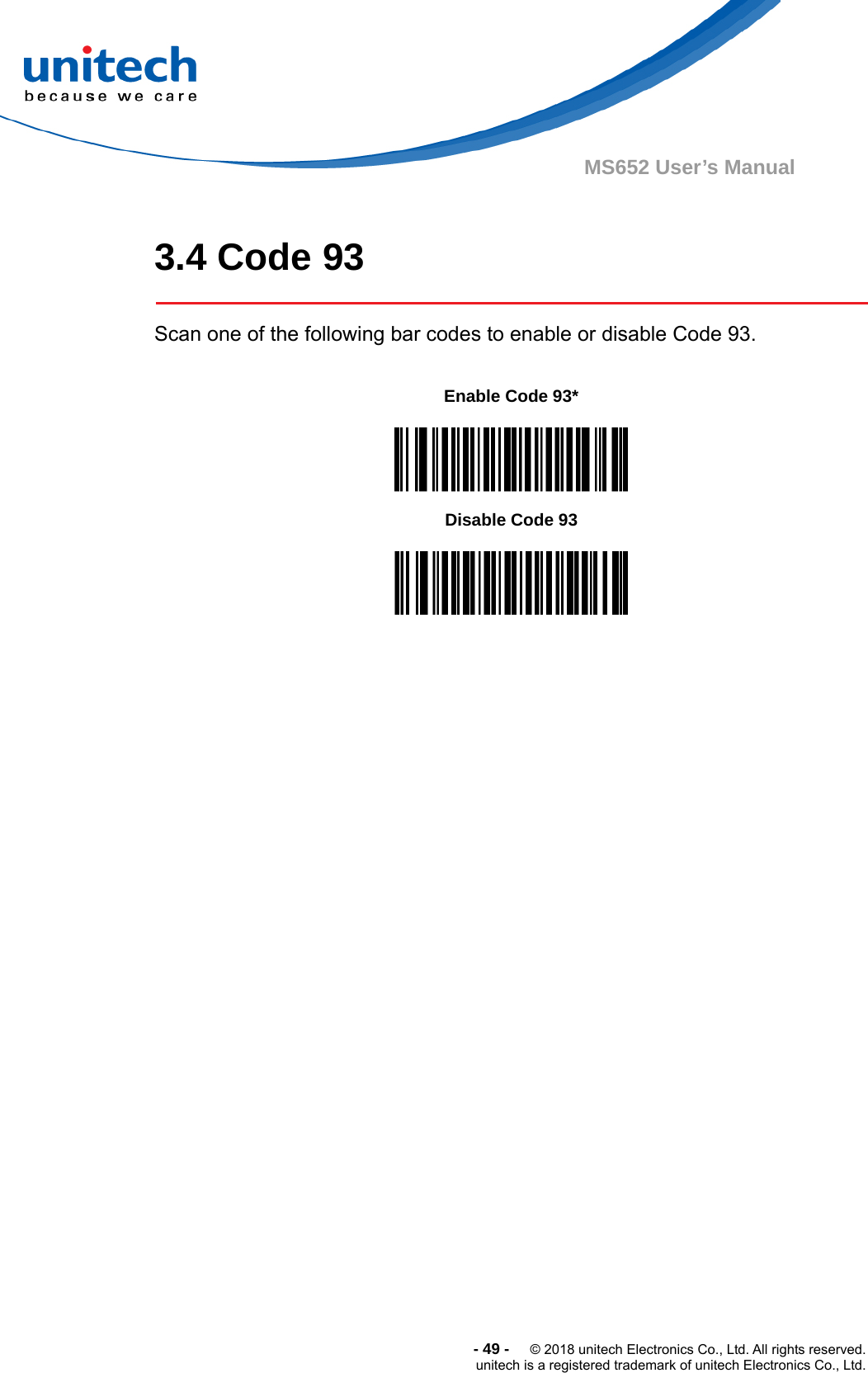  -49-  © 2018 unitech Electronics Co., Ltd. All rights reserved. unitech is a registered trademark of unitech Electronics Co., Ltd. MS652 User’s Manual  3.4 Code 93  Scan one of the following bar codes to enable or disable Code 93.             Enable Code 93*  Disable Code 93  