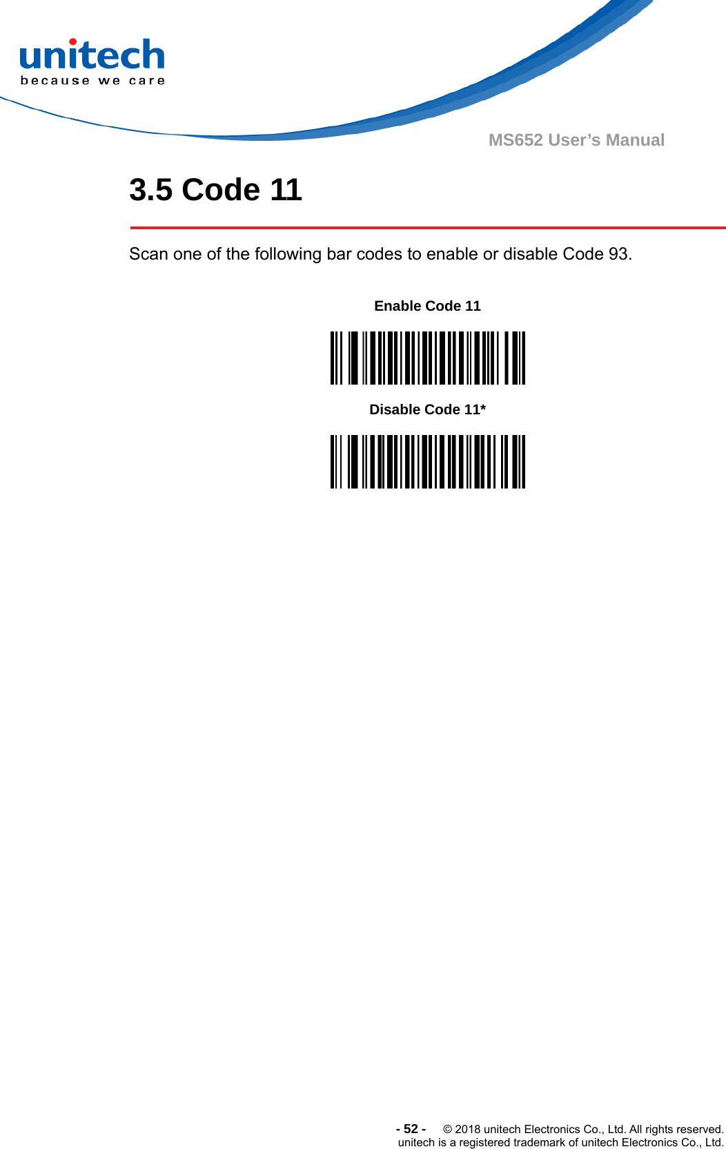  -52-  © 2018 unitech Electronics Co., Ltd. All rights reserved. unitech is a registered trademark of unitech Electronics Co., Ltd. MS652 User’s Manual 3.5 Code 11  Scan one of the following bar codes to enable or disable Code 93.         Enable Code 11  Disable Code 11*  