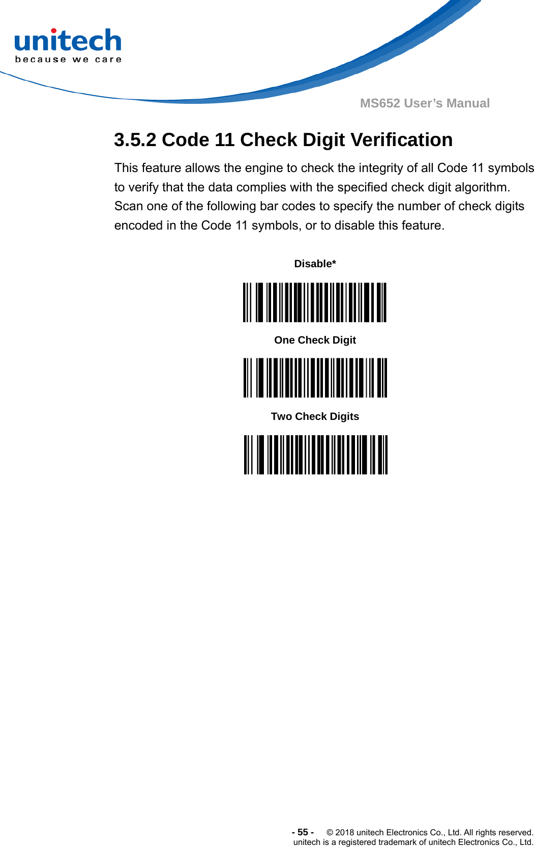  -55-  © 2018 unitech Electronics Co., Ltd. All rights reserved. unitech is a registered trademark of unitech Electronics Co., Ltd. MS652 User’s Manual 3.5.2 Code 11 Check Digit Verification This feature allows the engine to check the integrity of all Code 11 symbols to verify that the data complies with the specified check digit algorithm. Scan one of the following bar codes to specify the number of check digits encoded in the Code 11 symbols, or to disable this feature.                                Disable*  One Check Digit  Two Check Digits  