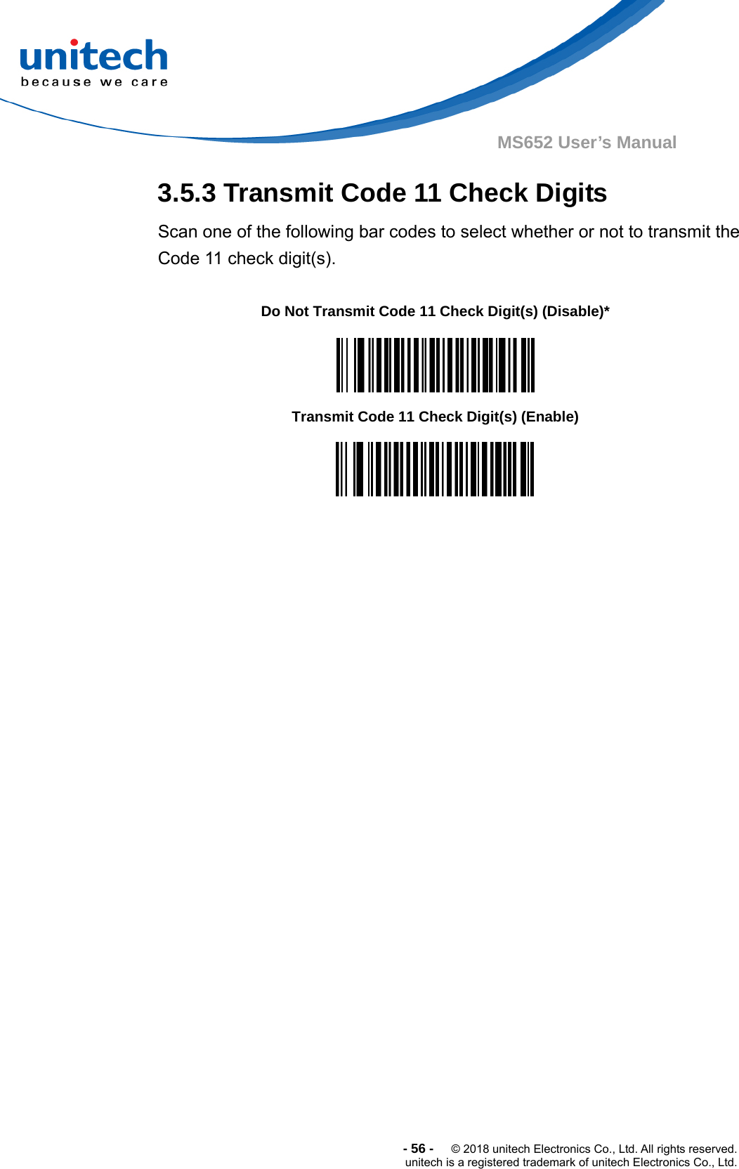  -56-  © 2018 unitech Electronics Co., Ltd. All rights reserved. unitech is a registered trademark of unitech Electronics Co., Ltd. MS652 User’s Manual 3.5.3 Transmit Code 11 Check Digits Scan one of the following bar codes to select whether or not to transmit the Code 11 check digit(s).                                    Do Not Transmit Code 11 Check Digit(s) (Disable)*  Transmit Code 11 Check Digit(s) (Enable)  