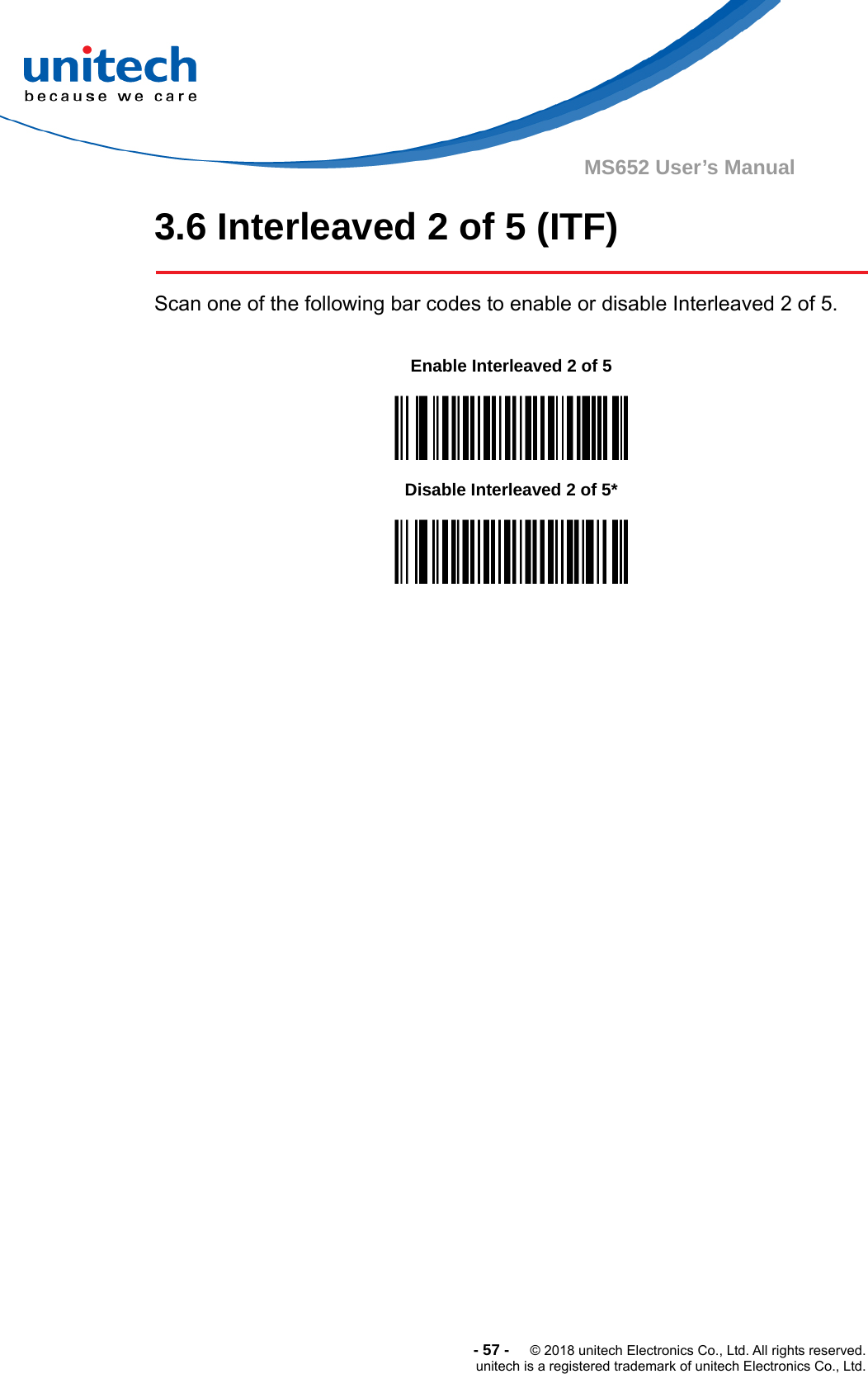  -57-  © 2018 unitech Electronics Co., Ltd. All rights reserved. unitech is a registered trademark of unitech Electronics Co., Ltd. MS652 User’s Manual 3.6 Interleaved 2 of 5 (ITF)  Scan one of the following bar codes to enable or disable Interleaved 2 of 5.         Enable Interleaved 2 of 5  Disable Interleaved 2 of 5*  