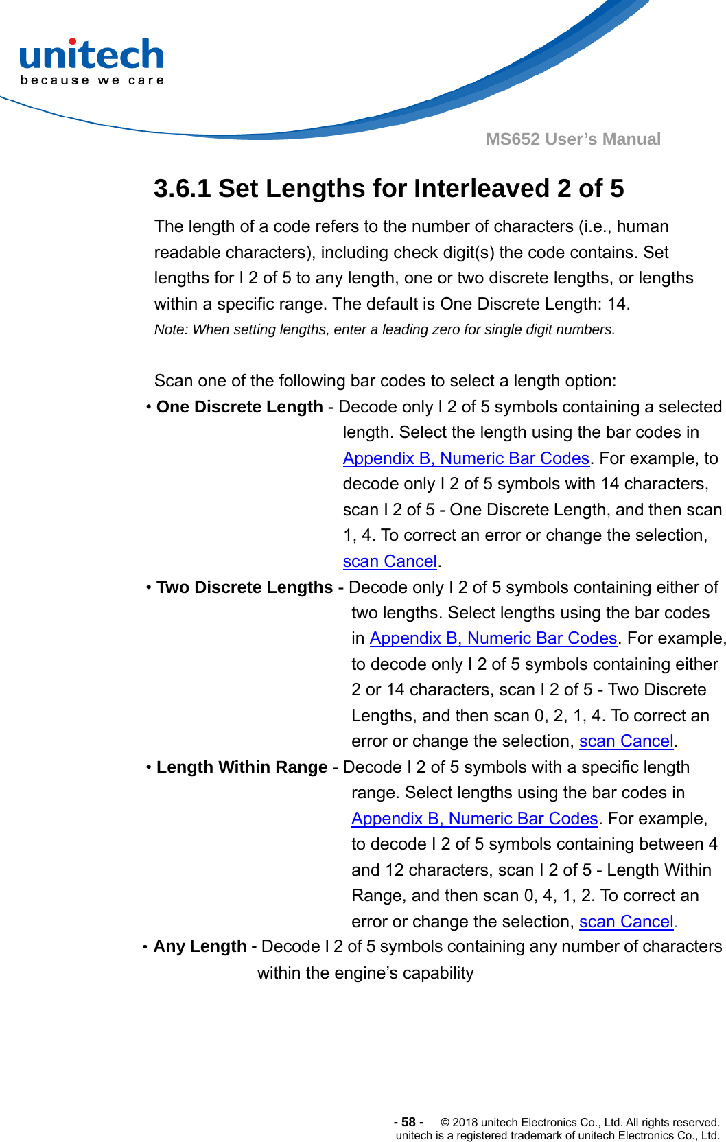  -58-  © 2018 unitech Electronics Co., Ltd. All rights reserved. unitech is a registered trademark of unitech Electronics Co., Ltd. MS652 User’s Manual 3.6.1 Set Lengths for Interleaved 2 of 5   The length of a code refers to the number of characters (i.e., human readable characters), including check digit(s) the code contains. Set lengths for I 2 of 5 to any length, one or two discrete lengths, or lengths within a specific range. The default is One Discrete Length: 14.   Note: When setting lengths, enter a leading zero for single digit numbers.  Scan one of the following bar codes to select a length option: • One Discrete Length - Decode only I 2 of 5 symbols containing a selected length. Select the length using the bar codes in Appendix B, Numeric Bar Codes. For example, to decode only I 2 of 5 symbols with 14 characters, scan I 2 of 5 - One Discrete Length, and then scan 1, 4. To correct an error or change the selection, scan Cancel. • Two Discrete Lengths - Decode only I 2 of 5 symbols containing either of two lengths. Select lengths using the bar codes in Appendix B, Numeric Bar Codes. For example, to decode only I 2 of 5 symbols containing either 2 or 14 characters, scan I 2 of 5 - Two Discrete Lengths, and then scan 0, 2, 1, 4. To correct an error or change the selection, scan Cancel. • Length Within Range - Decode I 2 of 5 symbols with a specific length range. Select lengths using the bar codes in Appendix B, Numeric Bar Codes. For example, to decode I 2 of 5 symbols containing between 4 and 12 characters, scan I 2 of 5 - Length Within Range, and then scan 0, 4, 1, 2. To correct an error or change the selection, scan Cancel. •Any Length - Decode I 2 of 5 symbols containing any number of characters within the engine’s capability      