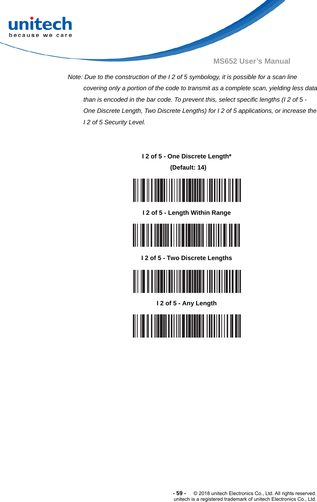  -59-  © 2018 unitech Electronics Co., Ltd. All rights reserved. unitech is a registered trademark of unitech Electronics Co., Ltd. MS652 User’s Manual Note: Due to the construction of the I 2 of 5 symbology, it is possible for a scan line covering only a portion of the code to transmit as a complete scan, yielding less data than is encoded in the bar code. To prevent this, select specific lengths (I 2 of 5 - One Discrete Length, Two Discrete Lengths) for I 2 of 5 applications, or increase the I 2 of 5 Security Level.                     I 2 of 5 - One Discrete Length*  (Default: 14)  I 2 of 5 - Length Within Range  I 2 of 5 - Two Discrete Lengths  I 2 of 5 - Any Length  