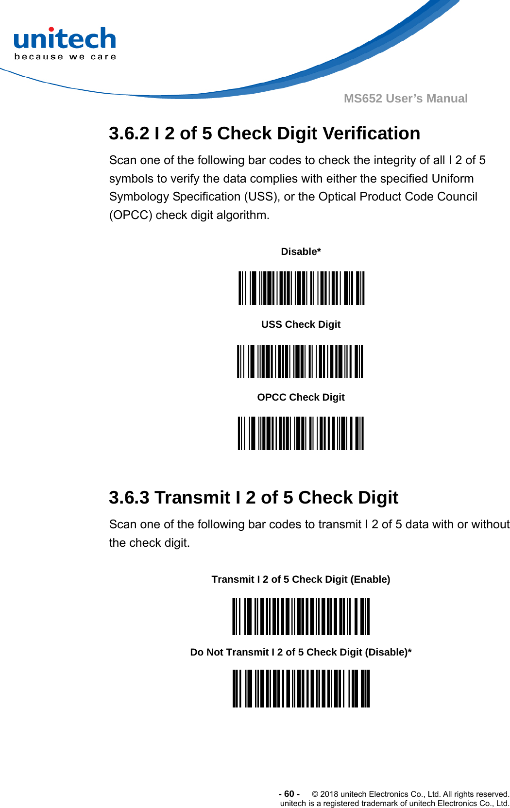  -60-  © 2018 unitech Electronics Co., Ltd. All rights reserved. unitech is a registered trademark of unitech Electronics Co., Ltd. MS652 User’s Manual 3.6.2 I 2 of 5 Check Digit Verification Scan one of the following bar codes to check the integrity of all I 2 of 5 symbols to verify the data complies with either the specified Uniform Symbology Specification (USS), or the Optical Product Code Council (OPCC) check digit algorithm.                   3.6.3 Transmit I 2 of 5 Check Digit Scan one of the following bar codes to transmit I 2 of 5 data with or without the check digit.          Disable*  USS Check Digit    OPCC Check Digit  Transmit I 2 of 5 Check Digit (Enable)  Do Not Transmit I 2 of 5 Check Digit (Disable)*  