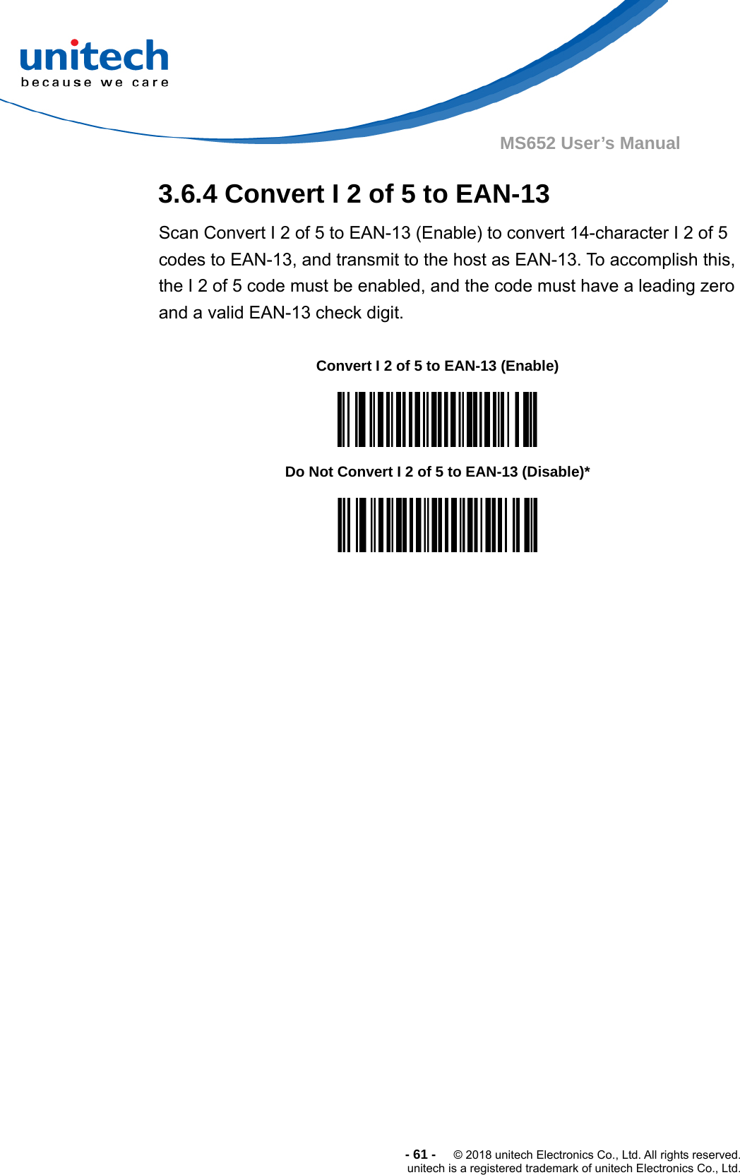  -61-  © 2018 unitech Electronics Co., Ltd. All rights reserved. unitech is a registered trademark of unitech Electronics Co., Ltd. MS652 User’s Manual 3.6.4 Convert I 2 of 5 to EAN-13 Scan Convert I 2 of 5 to EAN-13 (Enable) to convert 14-character I 2 of 5 codes to EAN-13, and transmit to the host as EAN-13. To accomplish this, the I 2 of 5 code must be enabled, and the code must have a leading zero and a valid EAN-13 check digit.                  Convert I 2 of 5 to EAN-13 (Enable)  Do Not Convert I 2 of 5 to EAN-13 (Disable)*  