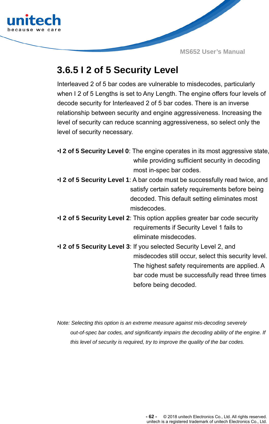  -62-  © 2018 unitech Electronics Co., Ltd. All rights reserved. unitech is a registered trademark of unitech Electronics Co., Ltd. MS652 User’s Manual 3.6.5 I 2 of 5 Security Level Interleaved 2 of 5 bar codes are vulnerable to misdecodes, particularly when I 2 of 5 Lengths is set to Any Length. The engine offers four levels of decode security for Interleaved 2 of 5 bar codes. There is an inverse relationship between security and engine aggressiveness. Increasing the level of security can reduce scanning aggressiveness, so select only the level of security necessary.  •I 2 of 5 Security Level 0: The engine operates in its most aggressive state, while providing sufficient security in decoding most in-spec bar codes. •I 2 of 5 Security Level 1: A bar code must be successfully read twice, and satisfy certain safety requirements before being decoded. This default setting eliminates most misdecodes. •I 2 of 5 Security Level 2: This option applies greater bar code security requirements if Security Level 1 fails to eliminate misdecodes. •I 2 of 5 Security Level 3: If you selected Security Level 2, and misdecodes still occur, select this security level. The highest safety requirements are applied. A bar code must be successfully read three times before being decoded.       Note: Selecting this option is an extreme measure against mis-decoding severely out-of-spec bar codes, and significantly impairs the decoding ability of the engine. If this level of security is required, try to improve the quality of the bar codes.  