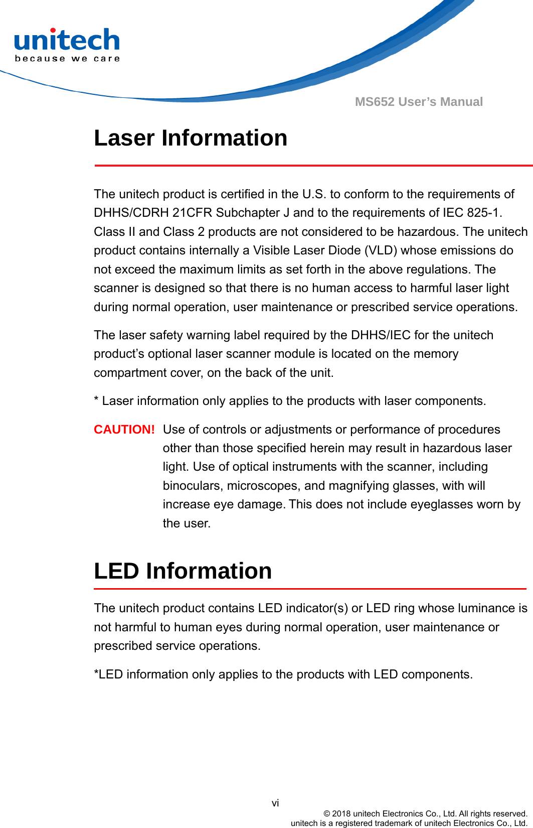                                          vi © 2018 unitech Electronics Co., Ltd. All rights reserved.   unitech is a registered trademark of unitech Electronics Co., Ltd. MS652 User’s Manual Laser Information  The unitech product is certified in the U.S. to conform to the requirements of DHHS/CDRH 21CFR Subchapter J and to the requirements of IEC 825-1. Class II and Class 2 products are not considered to be hazardous. The unitech product contains internally a Visible Laser Diode (VLD) whose emissions do not exceed the maximum limits as set forth in the above regulations. The scanner is designed so that there is no human access to harmful laser light during normal operation, user maintenance or prescribed service operations. The laser safety warning label required by the DHHS/IEC for the unitech product’s optional laser scanner module is located on the memory compartment cover, on the back of the unit. * Laser information only applies to the products with laser components. CAUTION!  Use of controls or adjustments or performance of procedures other than those specified herein may result in hazardous laser light. Use of optical instruments with the scanner, including binoculars, microscopes, and magnifying glasses, with will increase eye damage. This does not include eyeglasses worn by the user.  LED Information The unitech product contains LED indicator(s) or LED ring whose luminance is not harmful to human eyes during normal operation, user maintenance or prescribed service operations.   *LED information only applies to the products with LED components.  