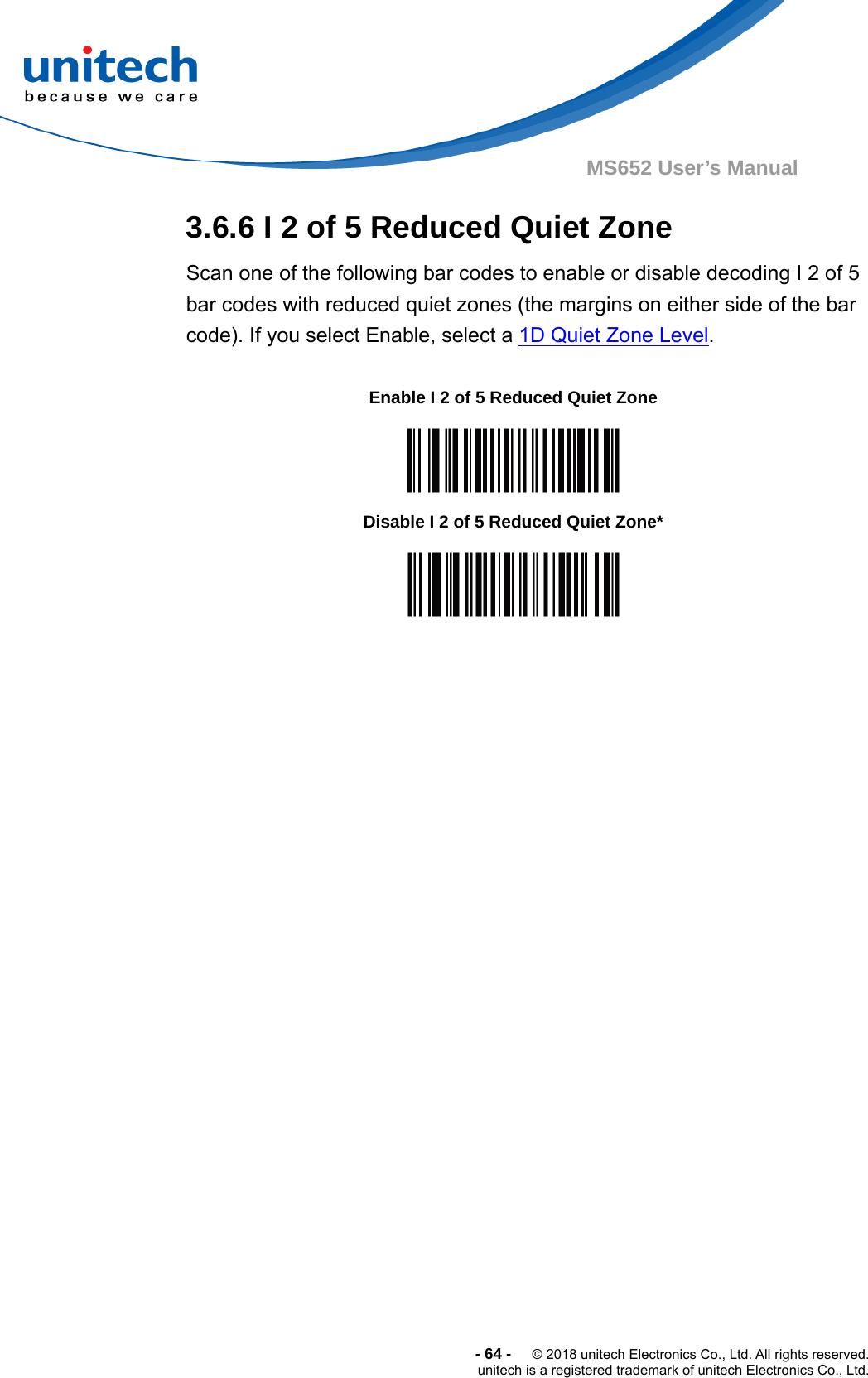  -64-  © 2018 unitech Electronics Co., Ltd. All rights reserved. unitech is a registered trademark of unitech Electronics Co., Ltd. MS652 User’s Manual 3.6.6 I 2 of 5 Reduced Quiet Zone Scan one of the following bar codes to enable or disable decoding I 2 of 5 bar codes with reduced quiet zones (the margins on either side of the bar code). If you select Enable, select a 1D Quiet Zone Level.                                    Enable I 2 of 5 Reduced Quiet Zone  Disable I 2 of 5 Reduced Quiet Zone*  