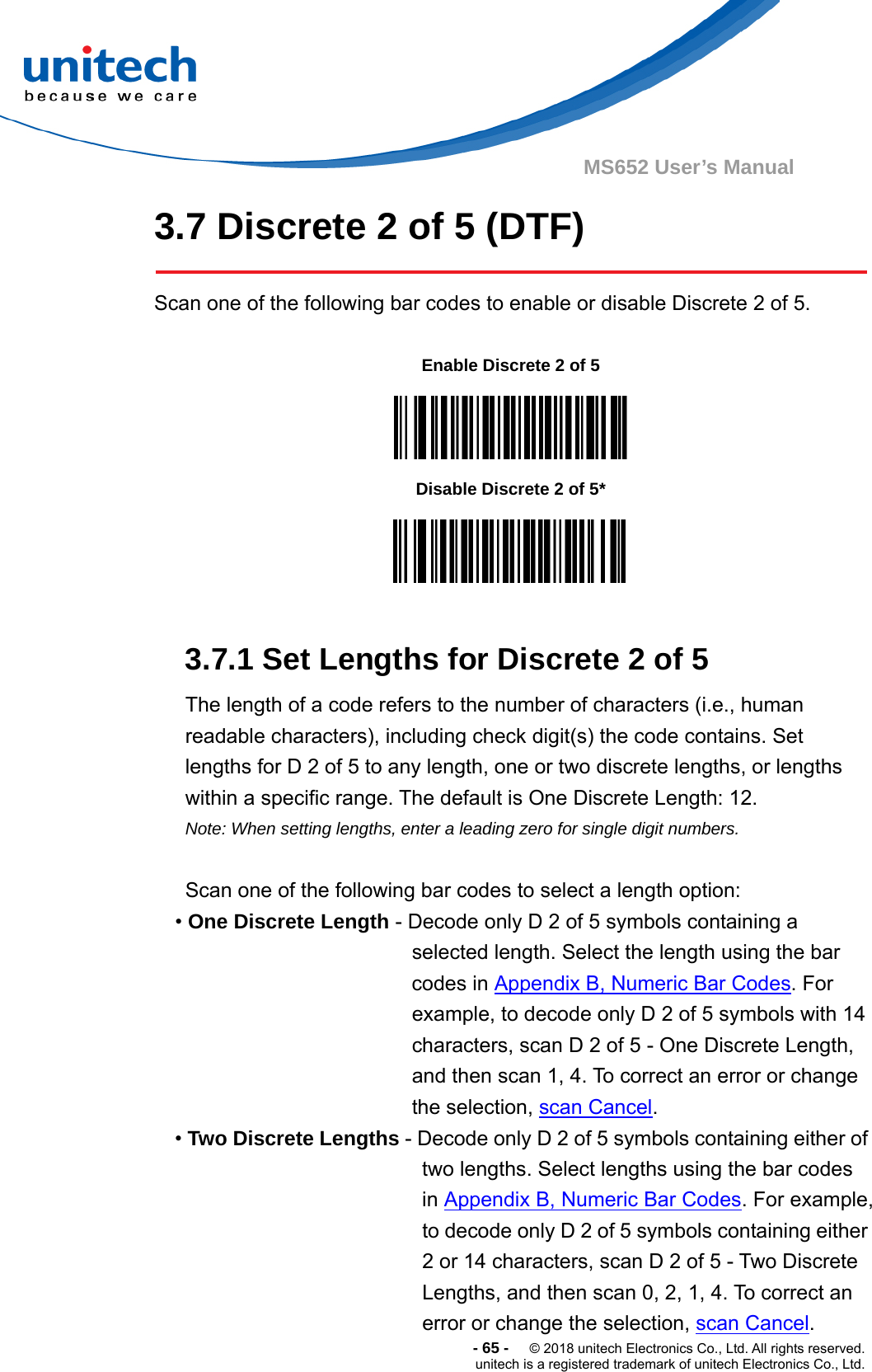  -65-  © 2018 unitech Electronics Co., Ltd. All rights reserved. unitech is a registered trademark of unitech Electronics Co., Ltd. MS652 User’s Manual 3.7 Discrete 2 of 5 (DTF)  Scan one of the following bar codes to enable or disable Discrete 2 of 5.           3.7.1 Set Lengths for Discrete 2 of 5   The length of a code refers to the number of characters (i.e., human readable characters), including check digit(s) the code contains. Set lengths for D 2 of 5 to any length, one or two discrete lengths, or lengths within a specific range. The default is One Discrete Length: 12.   Note: When setting lengths, enter a leading zero for single digit numbers.  Scan one of the following bar codes to select a length option: • One Discrete Length - Decode only D 2 of 5 symbols containing a selected length. Select the length using the bar codes in Appendix B, Numeric Bar Codes. For example, to decode only D 2 of 5 symbols with 14 characters, scan D 2 of 5 - One Discrete Length, and then scan 1, 4. To correct an error or change the selection, scan Cancel. • Two Discrete Lengths - Decode only D 2 of 5 symbols containing either of two lengths. Select lengths using the bar codes in Appendix B, Numeric Bar Codes. For example, to decode only D 2 of 5 symbols containing either 2 or 14 characters, scan D 2 of 5 - Two Discrete Lengths, and then scan 0, 2, 1, 4. To correct an error or change the selection, scan Cancel. Enable Discrete 2 of 5  Disable Discrete 2 of 5*  