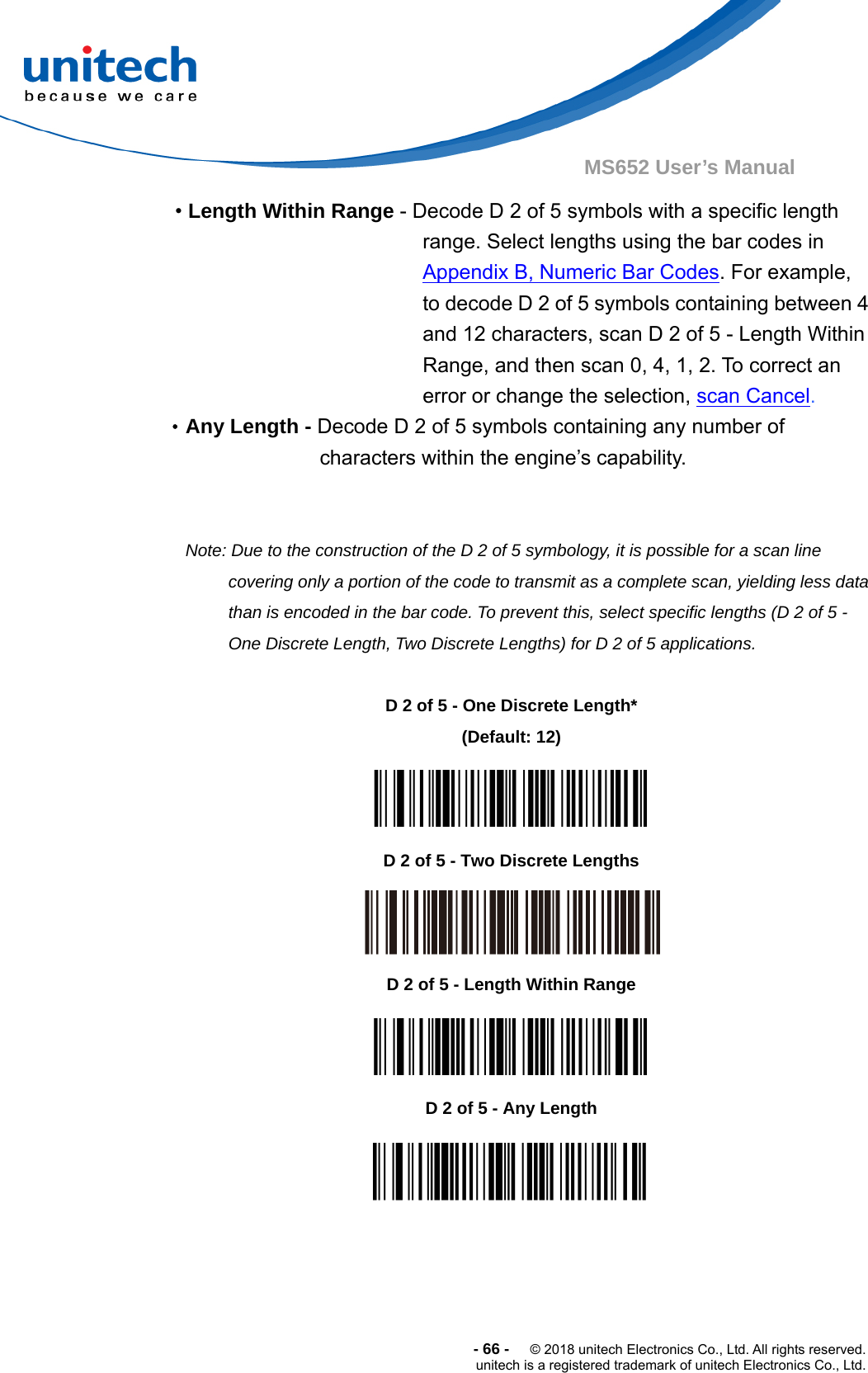  -66-  © 2018 unitech Electronics Co., Ltd. All rights reserved. unitech is a registered trademark of unitech Electronics Co., Ltd. MS652 User’s Manual • Length Within Range - Decode D 2 of 5 symbols with a specific length range. Select lengths using the bar codes in Appendix B, Numeric Bar Codes. For example, to decode D 2 of 5 symbols containing between 4 and 12 characters, scan D 2 of 5 - Length Within Range, and then scan 0, 4, 1, 2. To correct an error or change the selection, scan Cancel. •Any Length - Decode D 2 of 5 symbols containing any number of characters within the engine’s capability.   Note: Due to the construction of the D 2 of 5 symbology, it is possible for a scan line covering only a portion of the code to transmit as a complete scan, yielding less data than is encoded in the bar code. To prevent this, select specific lengths (D 2 of 5 - One Discrete Length, Two Discrete Lengths) for D 2 of 5 applications.                       D 2 of 5 - One Discrete Length* (Default: 12)  D 2 of 5 - Two Discrete Lengths  D 2 of 5 - Length Within Range  D 2 of 5 - Any Length  