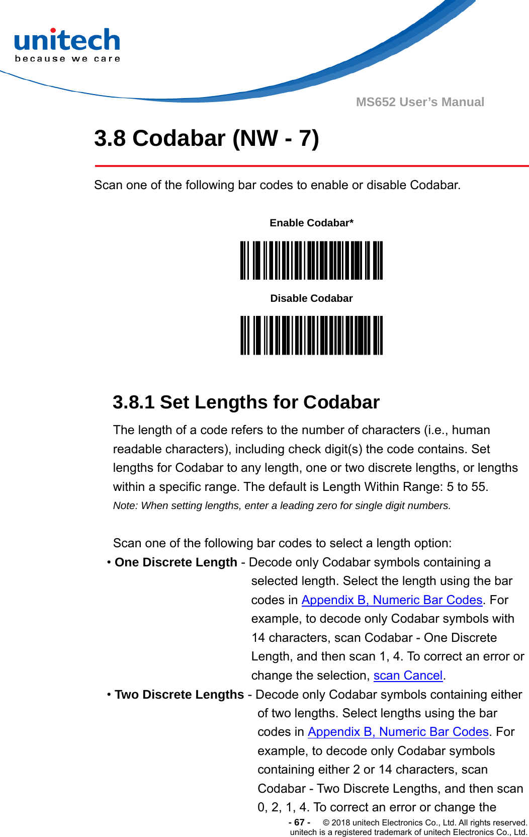  -67-  © 2018 unitech Electronics Co., Ltd. All rights reserved. unitech is a registered trademark of unitech Electronics Co., Ltd. MS652 User’s Manual 3.8 Codabar (NW - 7)  Scan one of the following bar codes to enable or disable Codabar.           3.8.1 Set Lengths for Codabar The length of a code refers to the number of characters (i.e., human readable characters), including check digit(s) the code contains. Set lengths for Codabar to any length, one or two discrete lengths, or lengths within a specific range. The default is Length Within Range: 5 to 55.   Note: When setting lengths, enter a leading zero for single digit numbers.  Scan one of the following bar codes to select a length option: • One Discrete Length - Decode only Codabar symbols containing a selected length. Select the length using the bar codes in Appendix B, Numeric Bar Codes. For example, to decode only Codabar symbols with 14 characters, scan Codabar - One Discrete Length, and then scan 1, 4. To correct an error or change the selection, scan Cancel. • Two Discrete Lengths - Decode only Codabar symbols containing either of two lengths. Select lengths using the bar codes in Appendix B, Numeric Bar Codes. For example, to decode only Codabar symbols containing either 2 or 14 characters, scan Codabar - Two Discrete Lengths, and then scan 0, 2, 1, 4. To correct an error or change the Enable Codabar*  Disable Codabar  