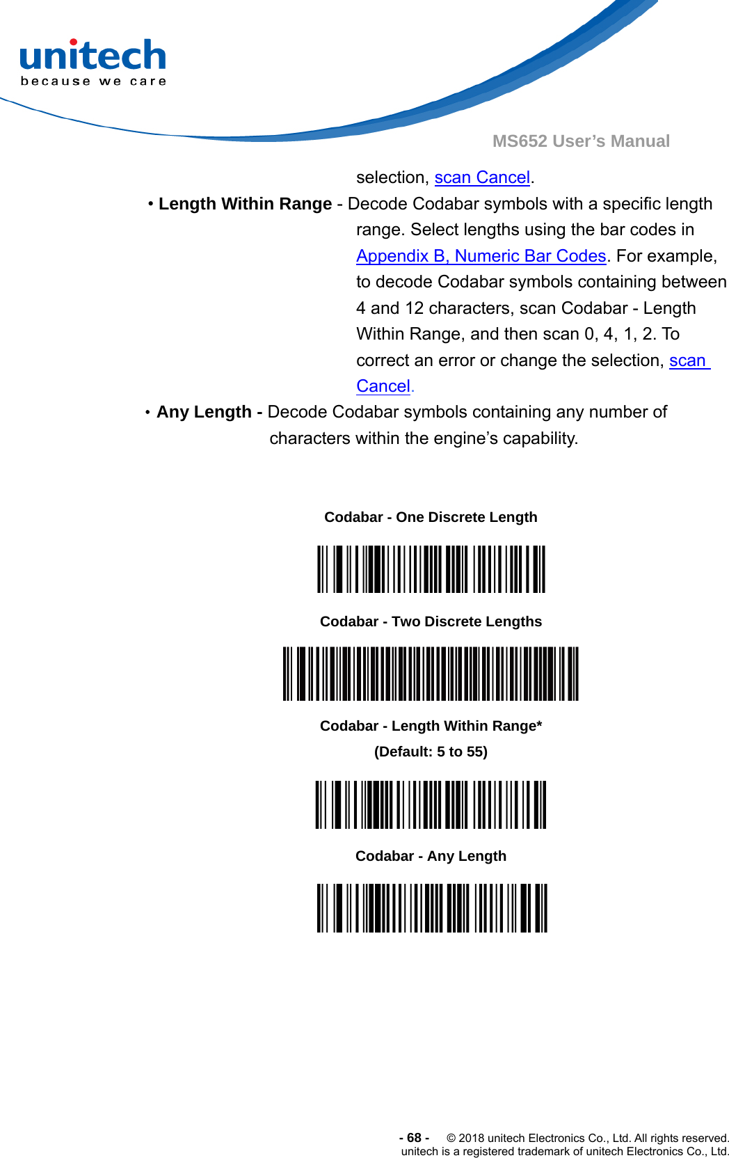  -68-  © 2018 unitech Electronics Co., Ltd. All rights reserved. unitech is a registered trademark of unitech Electronics Co., Ltd. MS652 User’s Manual selection, scan Cancel. • Length Within Range - Decode Codabar symbols with a specific length range. Select lengths using the bar codes in Appendix B, Numeric Bar Codes. For example, to decode Codabar symbols containing between 4 and 12 characters, scan Codabar - Length Within Range, and then scan 0, 4, 1, 2. To correct an error or change the selection, scan Cancel. •Any Length - Decode Codabar symbols containing any number of characters within the engine’s capability.                           Codabar - One Discrete Length  Codabar - Two Discrete Lengths  Codabar - Length Within Range* (Default: 5 to 55)  Codabar - Any Length  