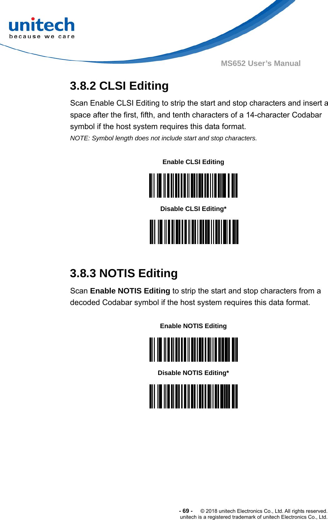  -69-  © 2018 unitech Electronics Co., Ltd. All rights reserved. unitech is a registered trademark of unitech Electronics Co., Ltd. MS652 User’s Manual 3.8.2 CLSI Editing Scan Enable CLSI Editing to strip the start and stop characters and insert a space after the first, fifth, and tenth characters of a 14-character Codabar symbol if the host system requires this data format. NOTE: Symbol length does not include start and stop characters.                 3.8.3 NOTIS Editing Scan Enable NOTIS Editing to strip the start and stop characters from a decoded Codabar symbol if the host system requires this data format.                      Enable CLSI Editing  Disable CLSI Editing*  Enable NOTIS Editing  Disable NOTIS Editing*  