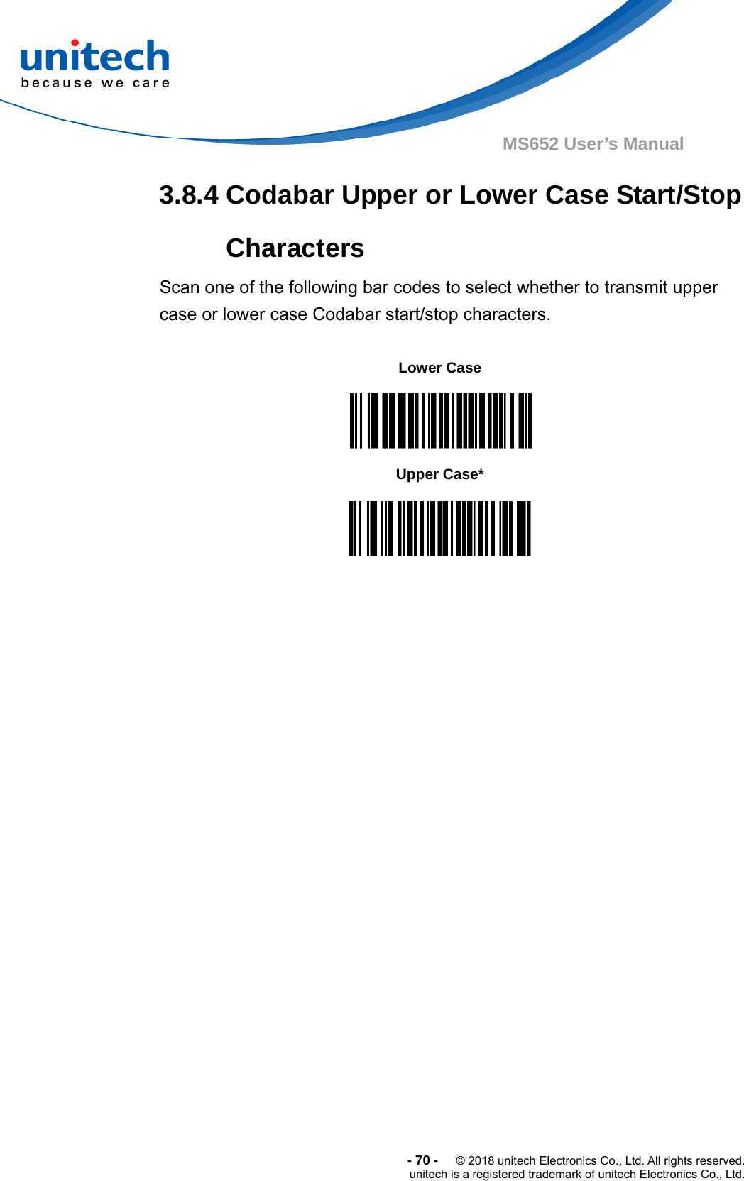  -70-  © 2018 unitech Electronics Co., Ltd. All rights reserved. unitech is a registered trademark of unitech Electronics Co., Ltd. MS652 User’s Manual 3.8.4 Codabar Upper or Lower Case Start/Stop Characters Scan one of the following bar codes to select whether to transmit upper case or lower case Codabar start/stop characters.                                    Lower Case  Upper Case*  