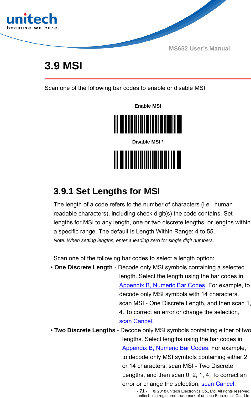  -71-  © 2018 unitech Electronics Co., Ltd. All rights reserved. unitech is a registered trademark of unitech Electronics Co., Ltd. MS652 User’s Manual 3.9 MSI  Scan one of the following bar codes to enable or disable MSI.           3.9.1 Set Lengths for MSI The length of a code refers to the number of characters (i.e., human readable characters), including check digit(s) the code contains. Set lengths for MSI to any length, one or two discrete lengths, or lengths within a specific range. The default is Length Within Range: 4 to 55.   Note: When setting lengths, enter a leading zero for single digit numbers.  Scan one of the following bar codes to select a length option: • One Discrete Length - Decode only MSI symbols containing a selected length. Select the length using the bar codes in Appendix B, Numeric Bar Codes. For example, to decode only MSI symbols with 14 characters, scan MSI - One Discrete Length, and then scan 1, 4. To correct an error or change the selection, scan Cancel. • Two Discrete Lengths - Decode only MSI symbols containing either of two lengths. Select lengths using the bar codes in Appendix B, Numeric Bar Codes. For example, to decode only MSI symbols containing either 2 or 14 characters, scan MSI - Two Discrete Lengths, and then scan 0, 2, 1, 4. To correct an error or change the selection, scan Cancel. Enable MSI  Disable MSI *  