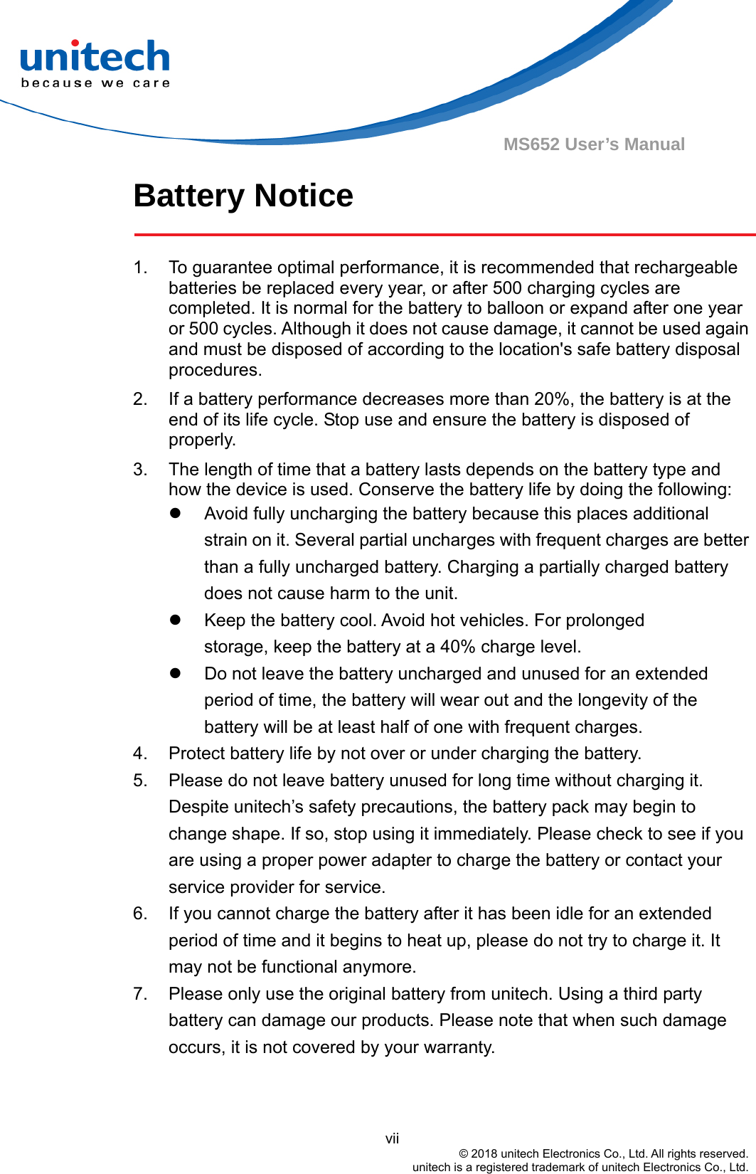                                          vii © 2018 unitech Electronics Co., Ltd. All rights reserved.   unitech is a registered trademark of unitech Electronics Co., Ltd. MS652 User’s Manual Battery Notice  1.  To guarantee optimal performance, it is recommended that rechargeable batteries be replaced every year, or after 500 charging cycles are completed. It is normal for the battery to balloon or expand after one year or 500 cycles. Although it does not cause damage, it cannot be used again and must be disposed of according to the location&apos;s safe battery disposal procedures. 2.  If a battery performance decreases more than 20%, the battery is at the end of its life cycle. Stop use and ensure the battery is disposed of properly. 3.  The length of time that a battery lasts depends on the battery type and how the device is used. Conserve the battery life by doing the following:   Avoid fully uncharging the battery because this places additional strain on it. Several partial uncharges with frequent charges are better than a fully uncharged battery. Charging a partially charged battery does not cause harm to the unit.   Keep the battery cool. Avoid hot vehicles. For prolonged              storage, keep the battery at a 40% charge level.   Do not leave the battery uncharged and unused for an extended period of time, the battery will wear out and the longevity of the battery will be at least half of one with frequent charges. 4.  Protect battery life by not over or under charging the battery. 5.  Please do not leave battery unused for long time without charging it. Despite unitech’s safety precautions, the battery pack may begin to change shape. If so, stop using it immediately. Please check to see if you are using a proper power adapter to charge the battery or contact your service provider for service. 6.  If you cannot charge the battery after it has been idle for an extended period of time and it begins to heat up, please do not try to charge it. It may not be functional anymore. 7.  Please only use the original battery from unitech. Using a third party battery can damage our products. Please note that when such damage occurs, it is not covered by your warranty.   