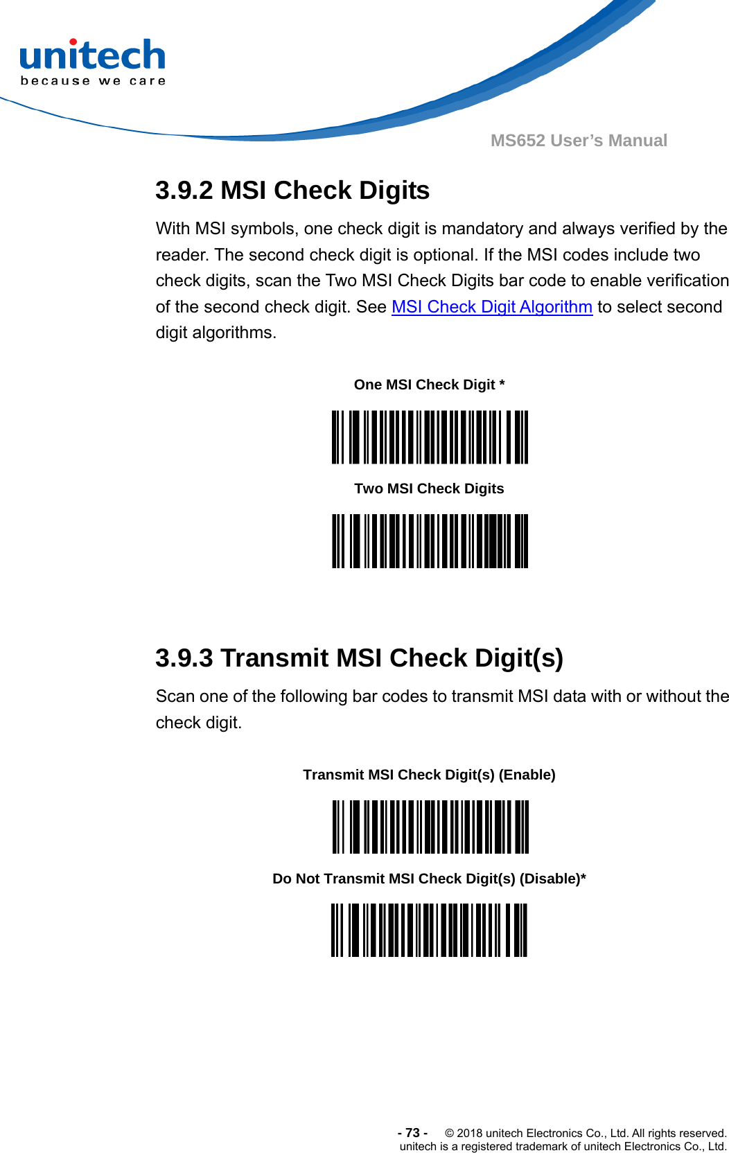  -73-  © 2018 unitech Electronics Co., Ltd. All rights reserved. unitech is a registered trademark of unitech Electronics Co., Ltd. MS652 User’s Manual 3.9.2 MSI Check Digits With MSI symbols, one check digit is mandatory and always verified by the reader. The second check digit is optional. If the MSI codes include two check digits, scan the Two MSI Check Digits bar code to enable verification of the second check digit. See MSI Check Digit Algorithm to select second digit algorithms.                3.9.3 Transmit MSI Check Digit(s) Scan one of the following bar codes to transmit MSI data with or without the check digit.                One MSI Check Digit *  Two MSI Check Digits  Transmit MSI Check Digit(s) (Enable)  Do Not Transmit MSI Check Digit(s) (Disable)*  