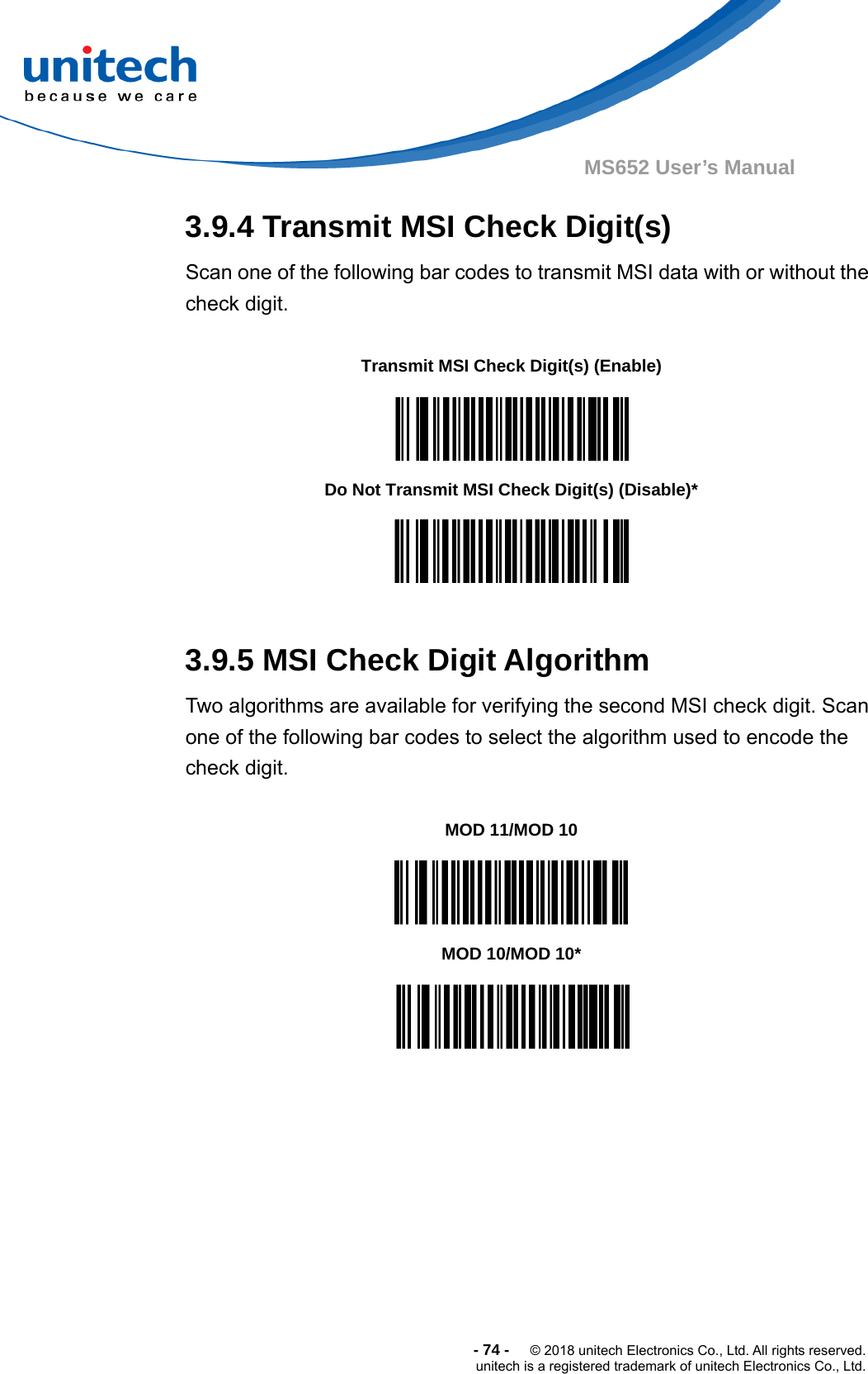  -74-  © 2018 unitech Electronics Co., Ltd. All rights reserved. unitech is a registered trademark of unitech Electronics Co., Ltd. MS652 User’s Manual 3.9.4 Transmit MSI Check Digit(s) Scan one of the following bar codes to transmit MSI data with or without the check digit.               3.9.5 MSI Check Digit Algorithm Two algorithms are available for verifying the second MSI check digit. Scan one of the following bar codes to select the algorithm used to encode the check digit.            Transmit MSI Check Digit(s) (Enable)  Do Not Transmit MSI Check Digit(s) (Disable)*  MOD 11/MOD 10  MOD 10/MOD 10*  