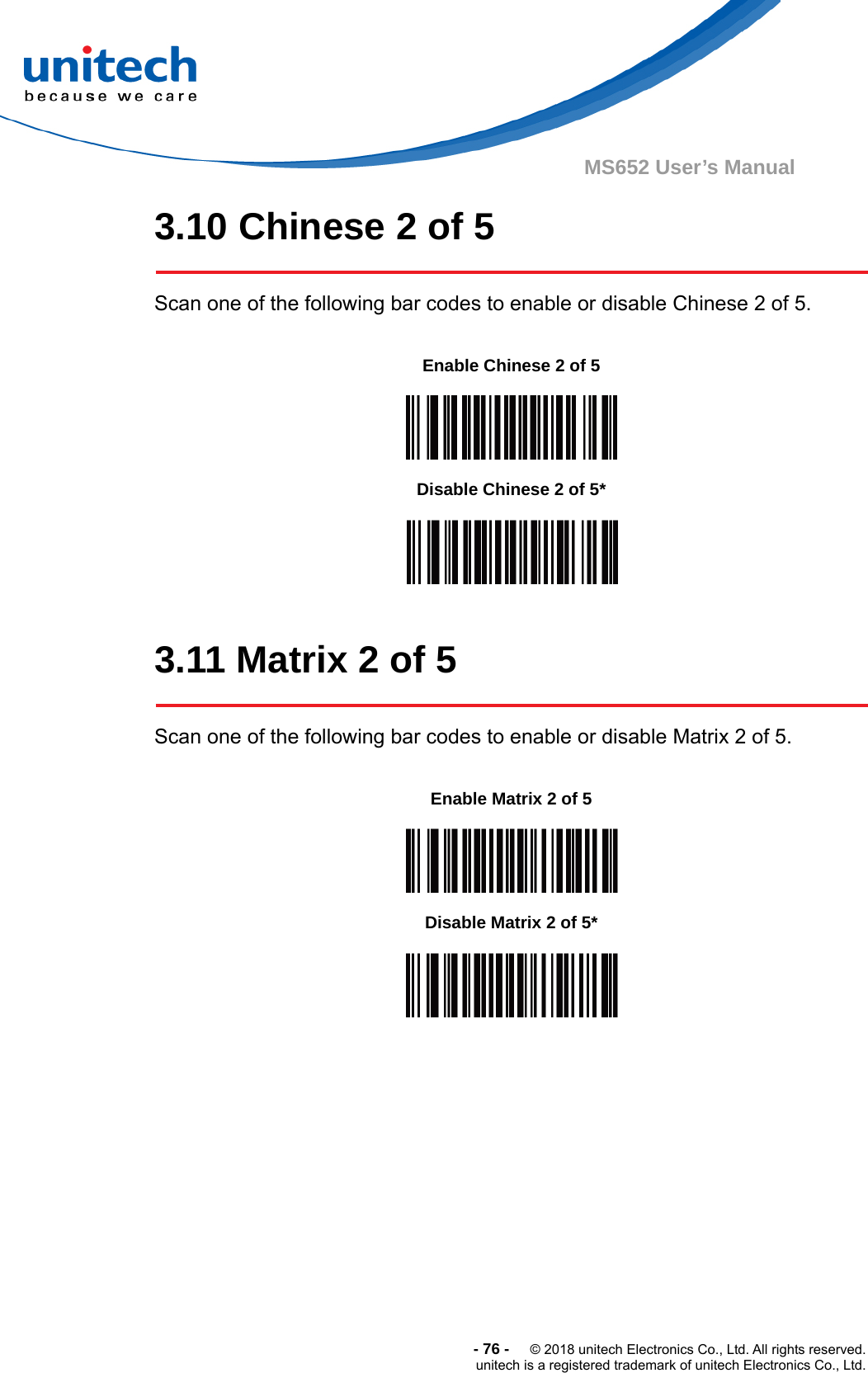  -76-  © 2018 unitech Electronics Co., Ltd. All rights reserved. unitech is a registered trademark of unitech Electronics Co., Ltd. MS652 User’s Manual 3.10 Chinese 2 of 5  Scan one of the following bar codes to enable or disable Chinese 2 of 5.           3.11 Matrix 2 of 5  Scan one of the following bar codes to enable or disable Matrix 2 of 5.              Enable Chinese 2 of 5  Disable Chinese 2 of 5*  Enable Matrix 2 of 5    Disable Matrix 2 of 5*  